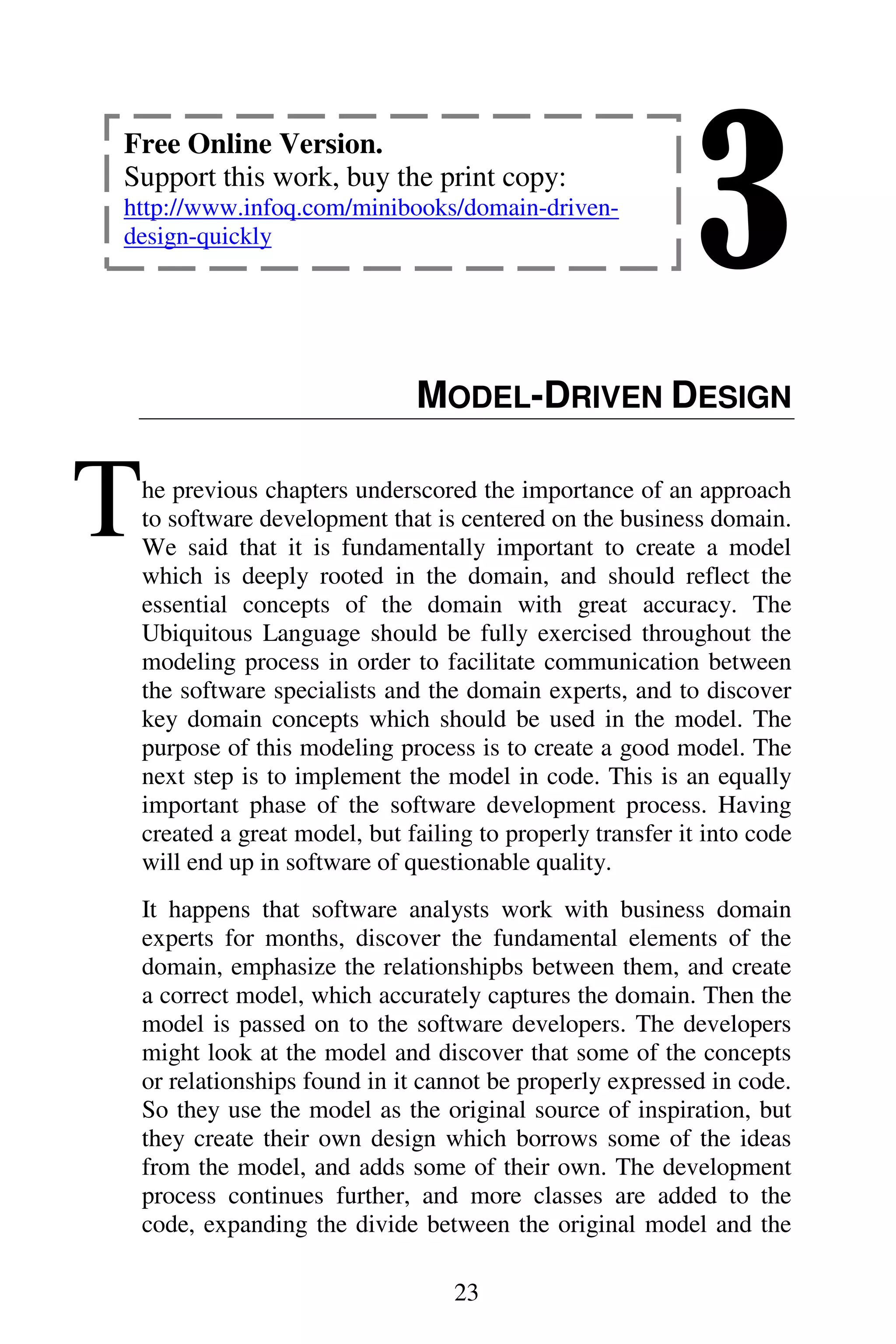 3
23
MODEL-DRIVEN DESIGN
he previous chapters underscored the importance of an approach
to software development that is centered on the business domain.
We said that it is fundamentally important to create a model
which is deeply rooted in the domain, and should reflect the
essential concepts of the domain with great accuracy. The
Ubiquitous Language should be fully exercised throughout the
modeling process in order to facilitate communication between
the software specialists and the domain experts, and to discover
key domain concepts which should be used in the model. The
purpose of this modeling process is to create a good model. The
next step is to implement the model in code. This is an equally
important phase of the software development process. Having
created a great model, but failing to properly transfer it into code
will end up in software of questionable quality.
It happens that software analysts work with business domain
experts for months, discover the fundamental elements of the
domain, emphasize the relationshipbs between them, and create
a correct model, which accurately captures the domain. Then the
model is passed on to the software developers. The developers
might look at the model and discover that some of the concepts
or relationships found in it cannot be properly expressed in code.
So they use the model as the original source of inspiration, but
they create their own design which borrows some of the ideas
from the model, and adds some of their own. The development
process continues further, and more classes are added to the
code, expanding the divide between the original model and the
T
Free Online Version.
Support this work, buy the print copy:
http://www.infoq.com/minibooks/domain-driven-
design-quickly
 