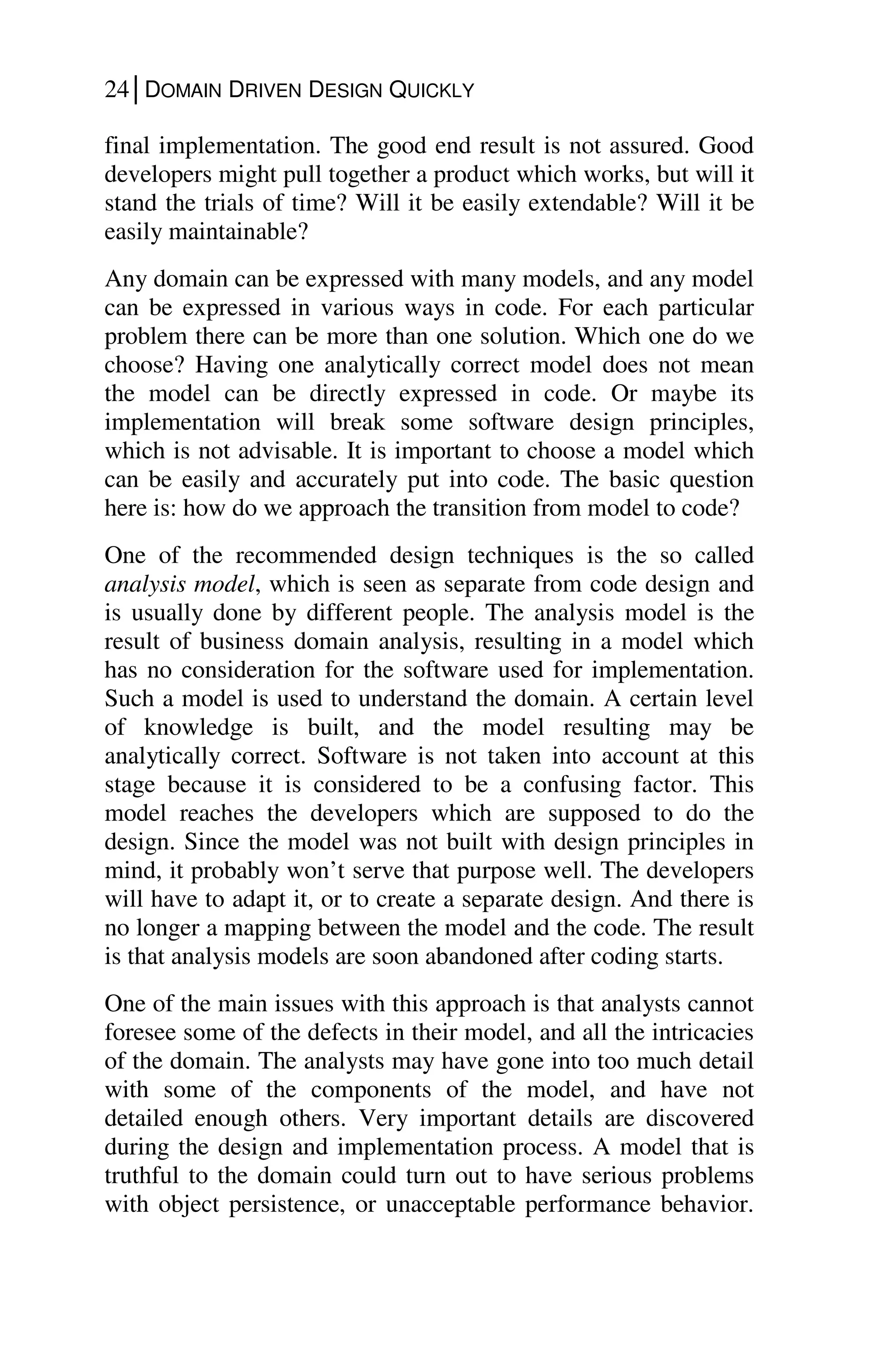 24│DOMAIN DRIVEN DESIGN QUICKLY
final implementation. The good end result is not assured. Good
developers might pull together a product which works, but will it
stand the trials of time? Will it be easily extendable? Will it be
easily maintainable?
Any domain can be expressed with many models, and any model
can be expressed in various ways in code. For each particular
problem there can be more than one solution. Which one do we
choose? Having one analytically correct model does not mean
the model can be directly expressed in code. Or maybe its
implementation will break some software design principles,
which is not advisable. It is important to choose a model which
can be easily and accurately put into code. The basic question
here is: how do we approach the transition from model to code?
One of the recommended design techniques is the so called
analysis model, which is seen as separate from code design and
is usually done by different people. The analysis model is the
result of business domain analysis, resulting in a model which
has no consideration for the software used for implementation.
Such a model is used to understand the domain. A certain level
of knowledge is built, and the model resulting may be
analytically correct. Software is not taken into account at this
stage because it is considered to be a confusing factor. This
model reaches the developers which are supposed to do the
design. Since the model was not built with design principles in
mind, it probably won’t serve that purpose well. The developers
will have to adapt it, or to create a separate design. And there is
no longer a mapping between the model and the code. The result
is that analysis models are soon abandoned after coding starts.
One of the main issues with this approach is that analysts cannot
foresee some of the defects in their model, and all the intricacies
of the domain. The analysts may have gone into too much detail
with some of the components of the model, and have not
detailed enough others. Very important details are discovered
during the design and implementation process. A model that is
truthful to the domain could turn out to have serious problems
with object persistence, or unacceptable performance behavior.
 