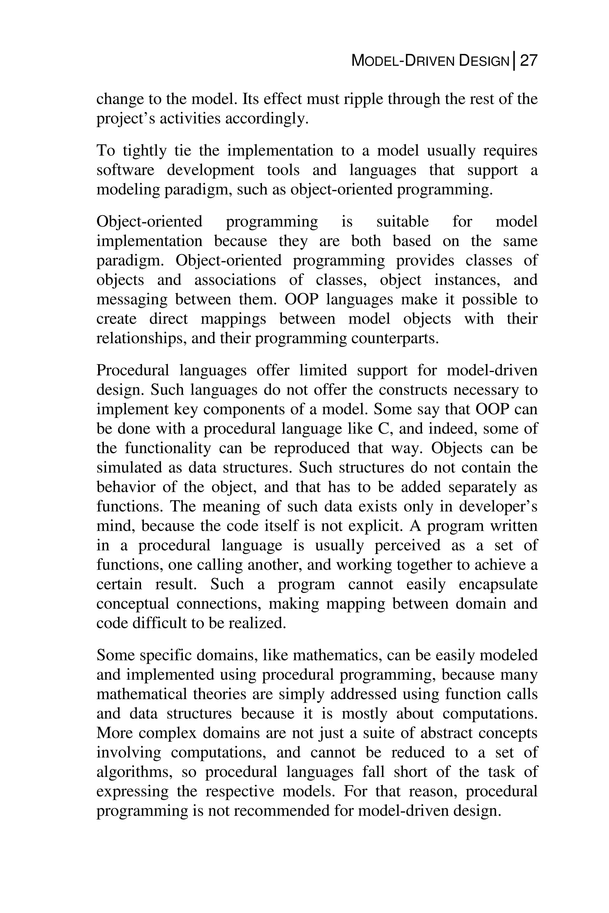 MODEL-DRIVEN DESIGN│27
change to the model. Its effect must ripple through the rest of the
project’s activities accordingly.
To tightly tie the implementation to a model usually requires
software development tools and languages that support a
modeling paradigm, such as object-oriented programming.
Object-oriented programming is suitable for model
implementation because they are both based on the same
paradigm. Object-oriented programming provides classes of
objects and associations of classes, object instances, and
messaging between them. OOP languages make it possible to
create direct mappings between model objects with their
relationships, and their programming counterparts.
Procedural languages offer limited support for model-driven
design. Such languages do not offer the constructs necessary to
implement key components of a model. Some say that OOP can
be done with a procedural language like C, and indeed, some of
the functionality can be reproduced that way. Objects can be
simulated as data structures. Such structures do not contain the
behavior of the object, and that has to be added separately as
functions. The meaning of such data exists only in developer’s
mind, because the code itself is not explicit. A program written
in a procedural language is usually perceived as a set of
functions, one calling another, and working together to achieve a
certain result. Such a program cannot easily encapsulate
conceptual connections, making mapping between domain and
code difficult to be realized.
Some specific domains, like mathematics, can be easily modeled
and implemented using procedural programming, because many
mathematical theories are simply addressed using function calls
and data structures because it is mostly about computations.
More complex domains are not just a suite of abstract concepts
involving computations, and cannot be reduced to a set of
algorithms, so procedural languages fall short of the task of
expressing the respective models. For that reason, procedural
programming is not recommended for model-driven design.
 