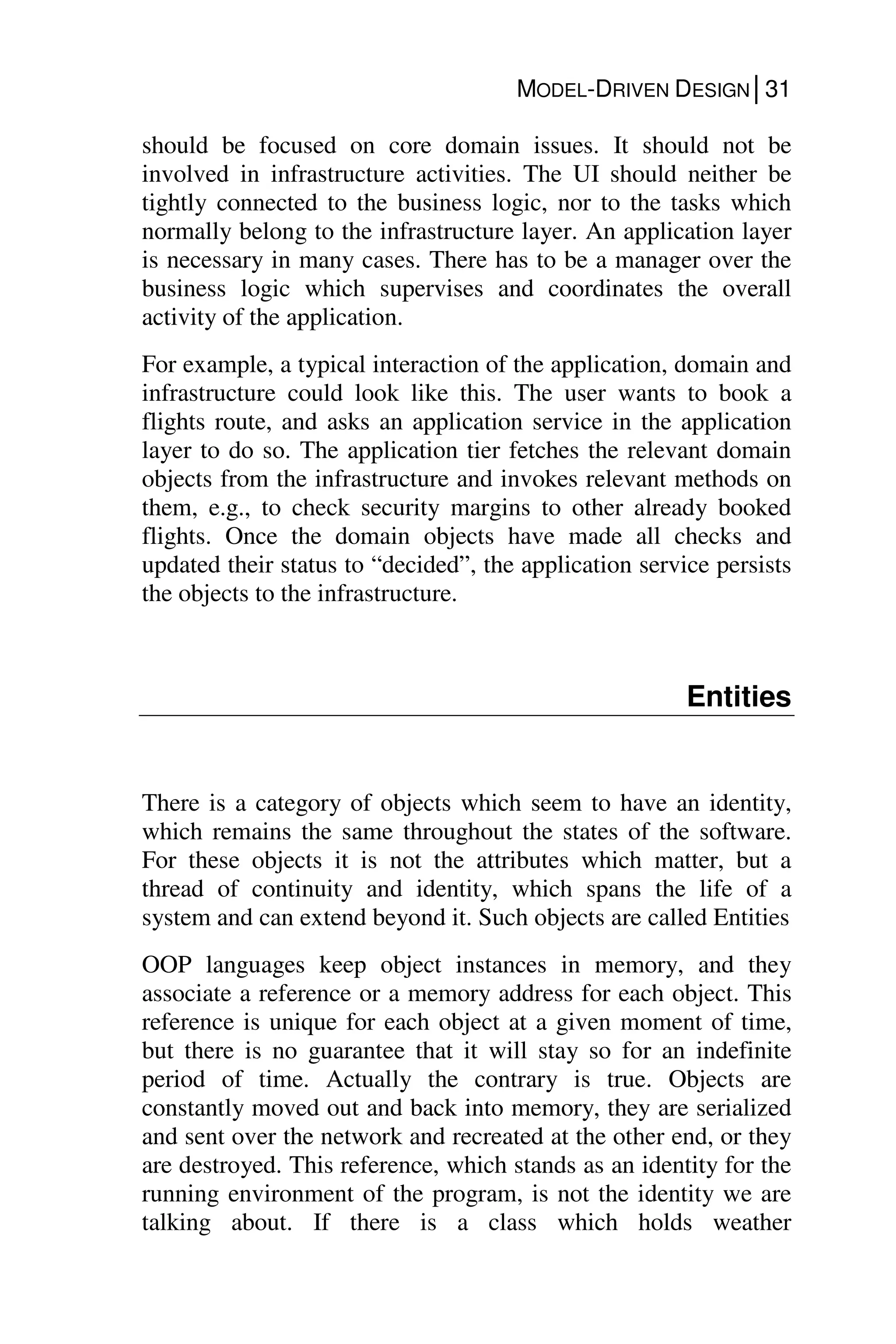 MODEL-DRIVEN DESIGN│31
should be focused on core domain issues. It should not be
involved in infrastructure activities. The UI should neither be
tightly connected to the business logic, nor to the tasks which
normally belong to the infrastructure layer. An application layer
is necessary in many cases. There has to be a manager over the
business logic which supervises and coordinates the overall
activity of the application.
For example, a typical interaction of the application, domain and
infrastructure could look like this. The user wants to book a
flights route, and asks an application service in the application
layer to do so. The application tier fetches the relevant domain
objects from the infrastructure and invokes relevant methods on
them, e.g., to check security margins to other already booked
flights. Once the domain objects have made all checks and
updated their status to “decided”, the application service persists
the objects to the infrastructure.
Entities
There is a category of objects which seem to have an identity,
which remains the same throughout the states of the software.
For these objects it is not the attributes which matter, but a
thread of continuity and identity, which spans the life of a
system and can extend beyond it. Such objects are called Entities
OOP languages keep object instances in memory, and they
associate a reference or a memory address for each object. This
reference is unique for each object at a given moment of time,
but there is no guarantee that it will stay so for an indefinite
period of time. Actually the contrary is true. Objects are
constantly moved out and back into memory, they are serialized
and sent over the network and recreated at the other end, or they
are destroyed. This reference, which stands as an identity for the
running environment of the program, is not the identity we are
talking about. If there is a class which holds weather
 