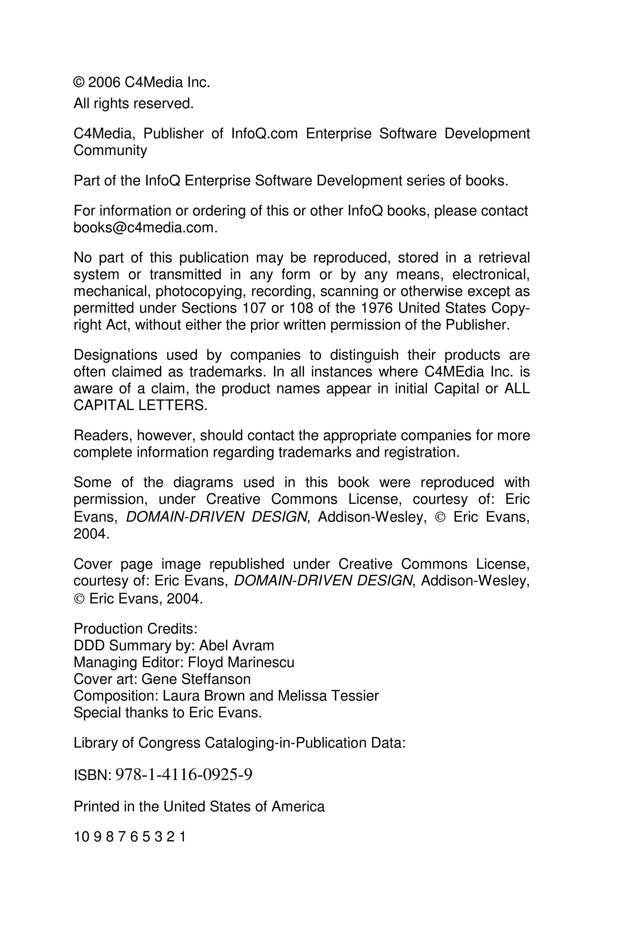 © 2006 C4Media Inc.
All rights reserved.
C4Media, Publisher of InfoQ.com Enterprise Software Development
Community
Part of the InfoQ Enterprise Software Development series of books.
For information or ordering of this or other InfoQ books, please contact
books@c4media.com.
No part of this publication may be reproduced, stored in a retrieval
system or transmitted in any form or by any means, electronical,
mechanical, photocopying, recording, scanning or otherwise except as
permitted under Sections 107 or 108 of the 1976 United States Copy-
right Act, without either the prior written permission of the Publisher.
Designations used by companies to distinguish their products are
often claimed as trademarks. In all instances where C4MEdia Inc. is
aware of a claim, the product names appear in initial Capital or ALL
CAPITAL LETTERS.
Readers, however, should contact the appropriate companies for more
complete information regarding trademarks and registration.
Some of the diagrams used in this book were reproduced with
permission, under Creative Commons License, courtesy of: Eric
Evans, DOMAIN-DRIVEN DESIGN, Addison-Wesley,  Eric Evans,
2004.
Cover page image republished under Creative Commons License,
courtesy of: Eric Evans, DOMAIN-DRIVEN DESIGN, Addison-Wesley,
 Eric Evans, 2004.
Production Credits:
DDD Summary by: Abel Avram
Managing Editor: Floyd Marinescu
Cover art: Gene Steffanson
Composition: Laura Brown and Melissa Tessier
Special thanks to Eric Evans.
Library of Congress Cataloging-in-Publication Data:
ISBN: 978-1-4116-0925-9
Printed in the United States of America
10 9 8 7 6 5 3 2 1
 
