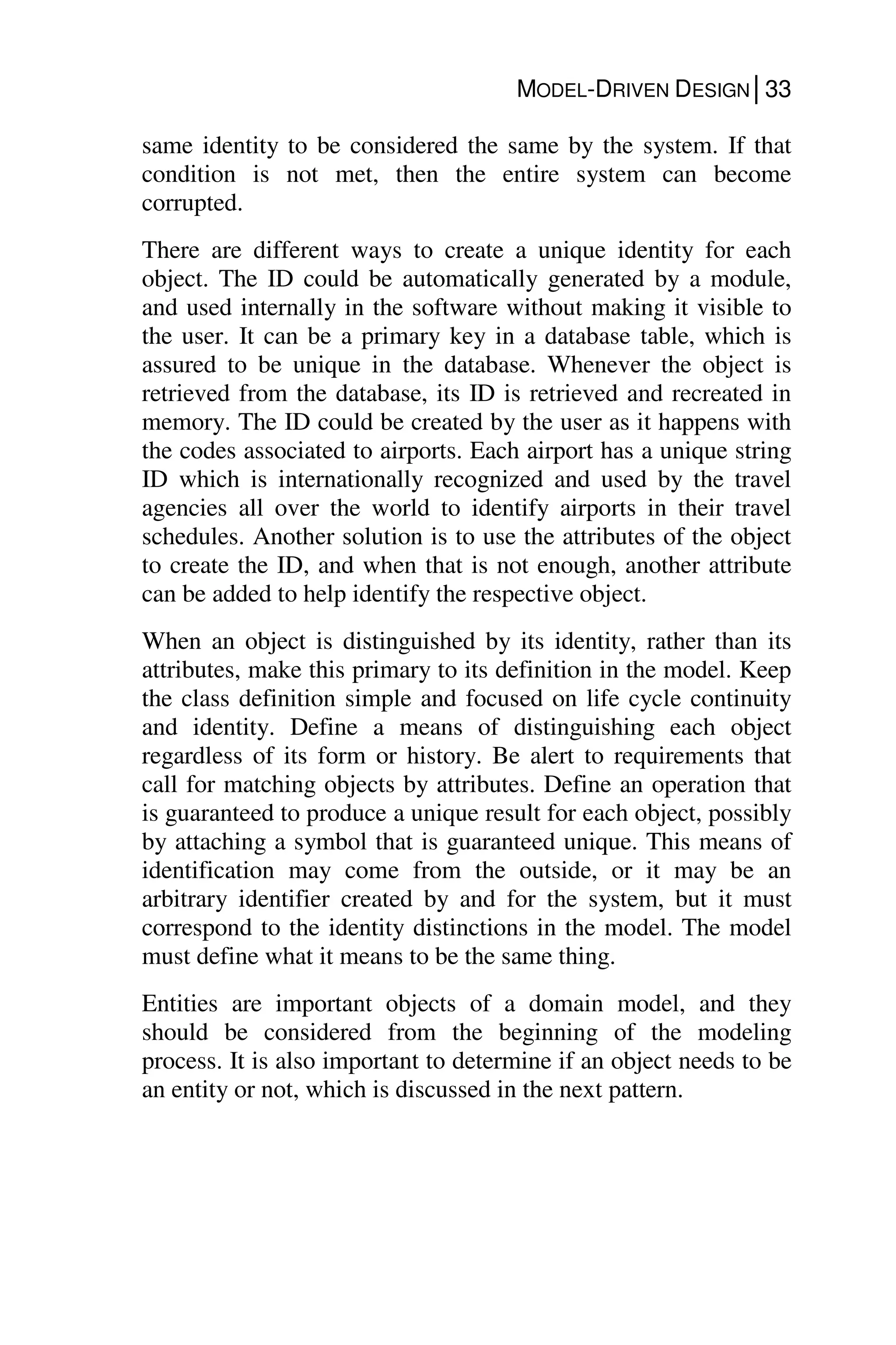 MODEL-DRIVEN DESIGN│33
same identity to be considered the same by the system. If that
condition is not met, then the entire system can become
corrupted.
There are different ways to create a unique identity for each
object. The ID could be automatically generated by a module,
and used internally in the software without making it visible to
the user. It can be a primary key in a database table, which is
assured to be unique in the database. Whenever the object is
retrieved from the database, its ID is retrieved and recreated in
memory. The ID could be created by the user as it happens with
the codes associated to airports. Each airport has a unique string
ID which is internationally recognized and used by the travel
agencies all over the world to identify airports in their travel
schedules. Another solution is to use the attributes of the object
to create the ID, and when that is not enough, another attribute
can be added to help identify the respective object.
When an object is distinguished by its identity, rather than its
attributes, make this primary to its definition in the model. Keep
the class definition simple and focused on life cycle continuity
and identity. Define a means of distinguishing each object
regardless of its form or history. Be alert to requirements that
call for matching objects by attributes. Define an operation that
is guaranteed to produce a unique result for each object, possibly
by attaching a symbol that is guaranteed unique. This means of
identification may come from the outside, or it may be an
arbitrary identifier created by and for the system, but it must
correspond to the identity distinctions in the model. The model
must define what it means to be the same thing.
Entities are important objects of a domain model, and they
should be considered from the beginning of the modeling
process. It is also important to determine if an object needs to be
an entity or not, which is discussed in the next pattern.
 
