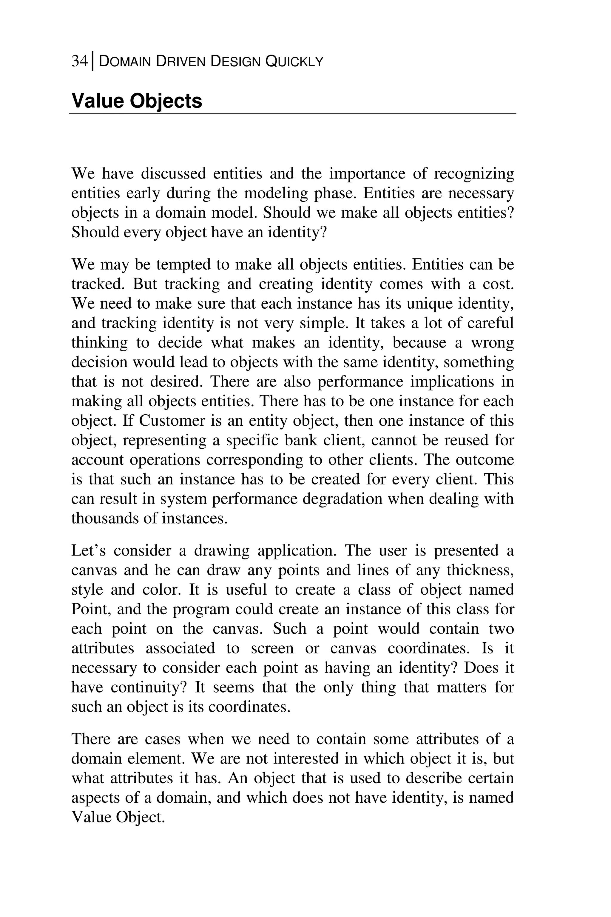 34│DOMAIN DRIVEN DESIGN QUICKLY
Value Objects
We have discussed entities and the importance of recognizing
entities early during the modeling phase. Entities are necessary
objects in a domain model. Should we make all objects entities?
Should every object have an identity?
We may be tempted to make all objects entities. Entities can be
tracked. But tracking and creating identity comes with a cost.
We need to make sure that each instance has its unique identity,
and tracking identity is not very simple. It takes a lot of careful
thinking to decide what makes an identity, because a wrong
decision would lead to objects with the same identity, something
that is not desired. There are also performance implications in
making all objects entities. There has to be one instance for each
object. If Customer is an entity object, then one instance of this
object, representing a specific bank client, cannot be reused for
account operations corresponding to other clients. The outcome
is that such an instance has to be created for every client. This
can result in system performance degradation when dealing with
thousands of instances.
Let’s consider a drawing application. The user is presented a
canvas and he can draw any points and lines of any thickness,
style and color. It is useful to create a class of object named
Point, and the program could create an instance of this class for
each point on the canvas. Such a point would contain two
attributes associated to screen or canvas coordinates. Is it
necessary to consider each point as having an identity? Does it
have continuity? It seems that the only thing that matters for
such an object is its coordinates.
There are cases when we need to contain some attributes of a
domain element. We are not interested in which object it is, but
what attributes it has. An object that is used to describe certain
aspects of a domain, and which does not have identity, is named
Value Object.
 