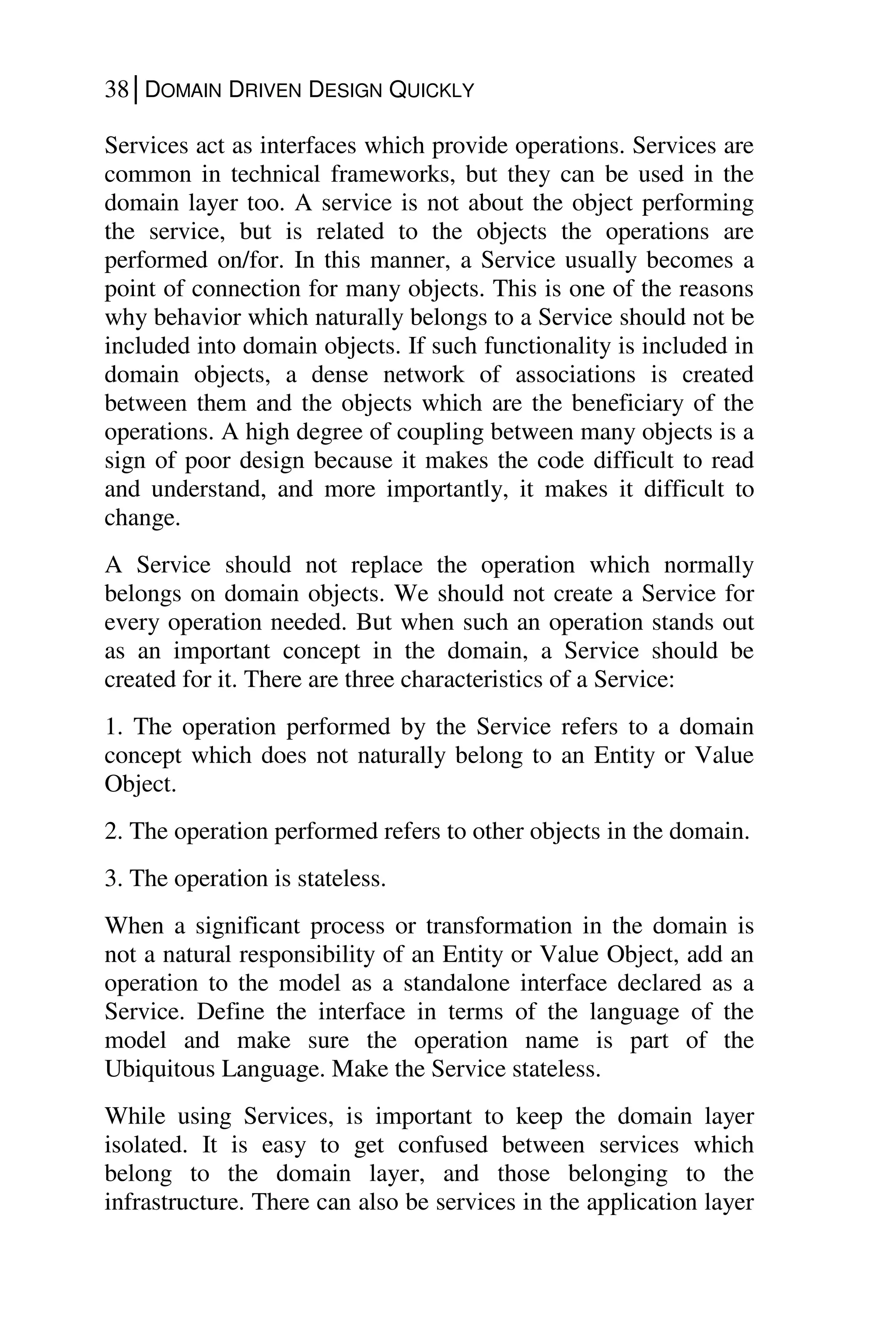 38│DOMAIN DRIVEN DESIGN QUICKLY
Services act as interfaces which provide operations. Services are
common in technical frameworks, but they can be used in the
domain layer too. A service is not about the object performing
the service, but is related to the objects the operations are
performed on/for. In this manner, a Service usually becomes a
point of connection for many objects. This is one of the reasons
why behavior which naturally belongs to a Service should not be
included into domain objects. If such functionality is included in
domain objects, a dense network of associations is created
between them and the objects which are the beneficiary of the
operations. A high degree of coupling between many objects is a
sign of poor design because it makes the code difficult to read
and understand, and more importantly, it makes it difficult to
change.
A Service should not replace the operation which normally
belongs on domain objects. We should not create a Service for
every operation needed. But when such an operation stands out
as an important concept in the domain, a Service should be
created for it. There are three characteristics of a Service:
1. The operation performed by the Service refers to a domain
concept which does not naturally belong to an Entity or Value
Object.
2. The operation performed refers to other objects in the domain.
3. The operation is stateless.
When a significant process or transformation in the domain is
not a natural responsibility of an Entity or Value Object, add an
operation to the model as a standalone interface declared as a
Service. Define the interface in terms of the language of the
model and make sure the operation name is part of the
Ubiquitous Language. Make the Service stateless.
While using Services, is important to keep the domain layer
isolated. It is easy to get confused between services which
belong to the domain layer, and those belonging to the
infrastructure. There can also be services in the application layer
 