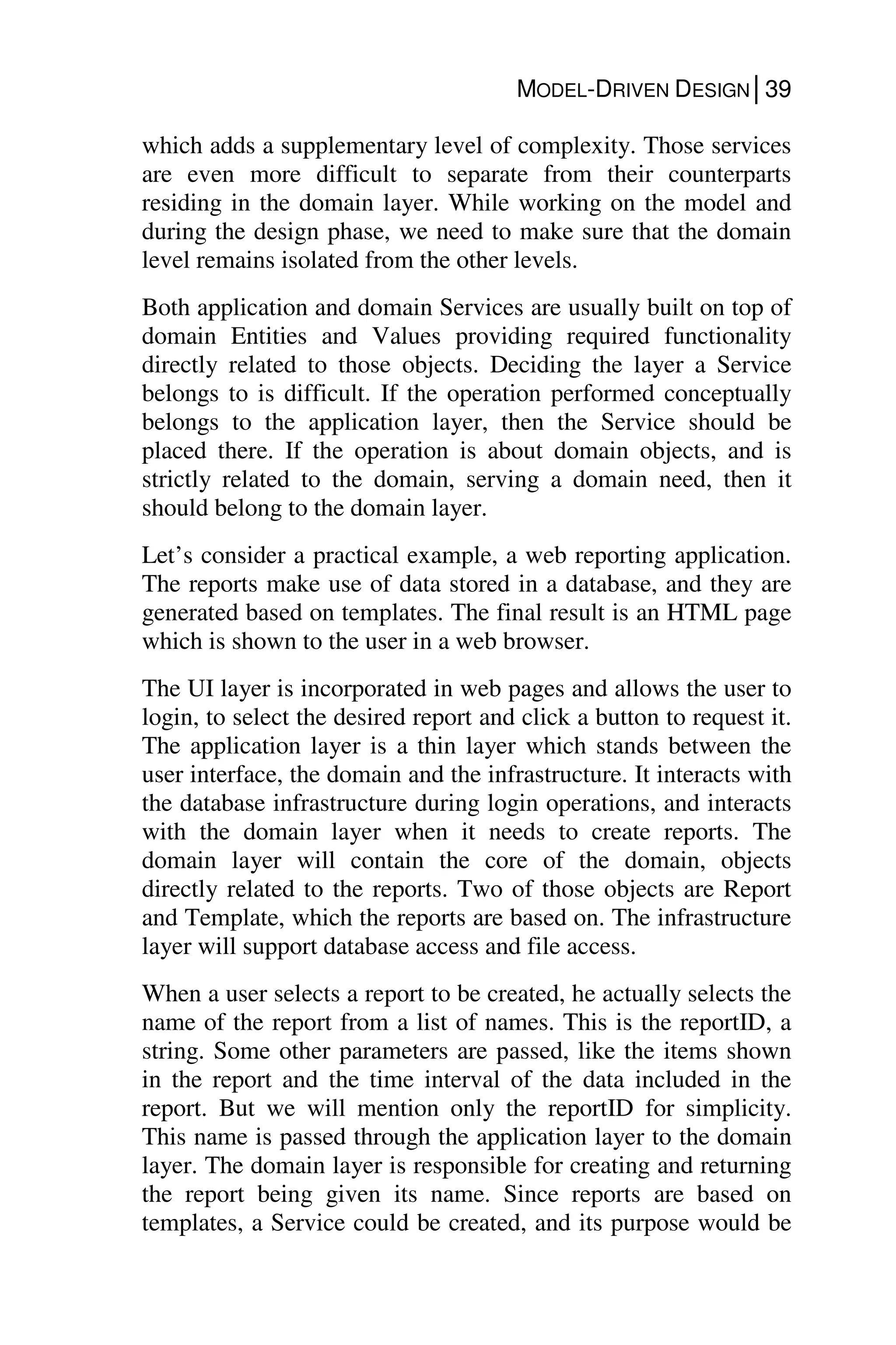 MODEL-DRIVEN DESIGN│39
which adds a supplementary level of complexity. Those services
are even more difficult to separate from their counterparts
residing in the domain layer. While working on the model and
during the design phase, we need to make sure that the domain
level remains isolated from the other levels.
Both application and domain Services are usually built on top of
domain Entities and Values providing required functionality
directly related to those objects. Deciding the layer a Service
belongs to is difficult. If the operation performed conceptually
belongs to the application layer, then the Service should be
placed there. If the operation is about domain objects, and is
strictly related to the domain, serving a domain need, then it
should belong to the domain layer.
Let’s consider a practical example, a web reporting application.
The reports make use of data stored in a database, and they are
generated based on templates. The final result is an HTML page
which is shown to the user in a web browser.
The UI layer is incorporated in web pages and allows the user to
login, to select the desired report and click a button to request it.
The application layer is a thin layer which stands between the
user interface, the domain and the infrastructure. It interacts with
the database infrastructure during login operations, and interacts
with the domain layer when it needs to create reports. The
domain layer will contain the core of the domain, objects
directly related to the reports. Two of those objects are Report
and Template, which the reports are based on. The infrastructure
layer will support database access and file access.
When a user selects a report to be created, he actually selects the
name of the report from a list of names. This is the reportID, a
string. Some other parameters are passed, like the items shown
in the report and the time interval of the data included in the
report. But we will mention only the reportID for simplicity.
This name is passed through the application layer to the domain
layer. The domain layer is responsible for creating and returning
the report being given its name. Since reports are based on
templates, a Service could be created, and its purpose would be
 