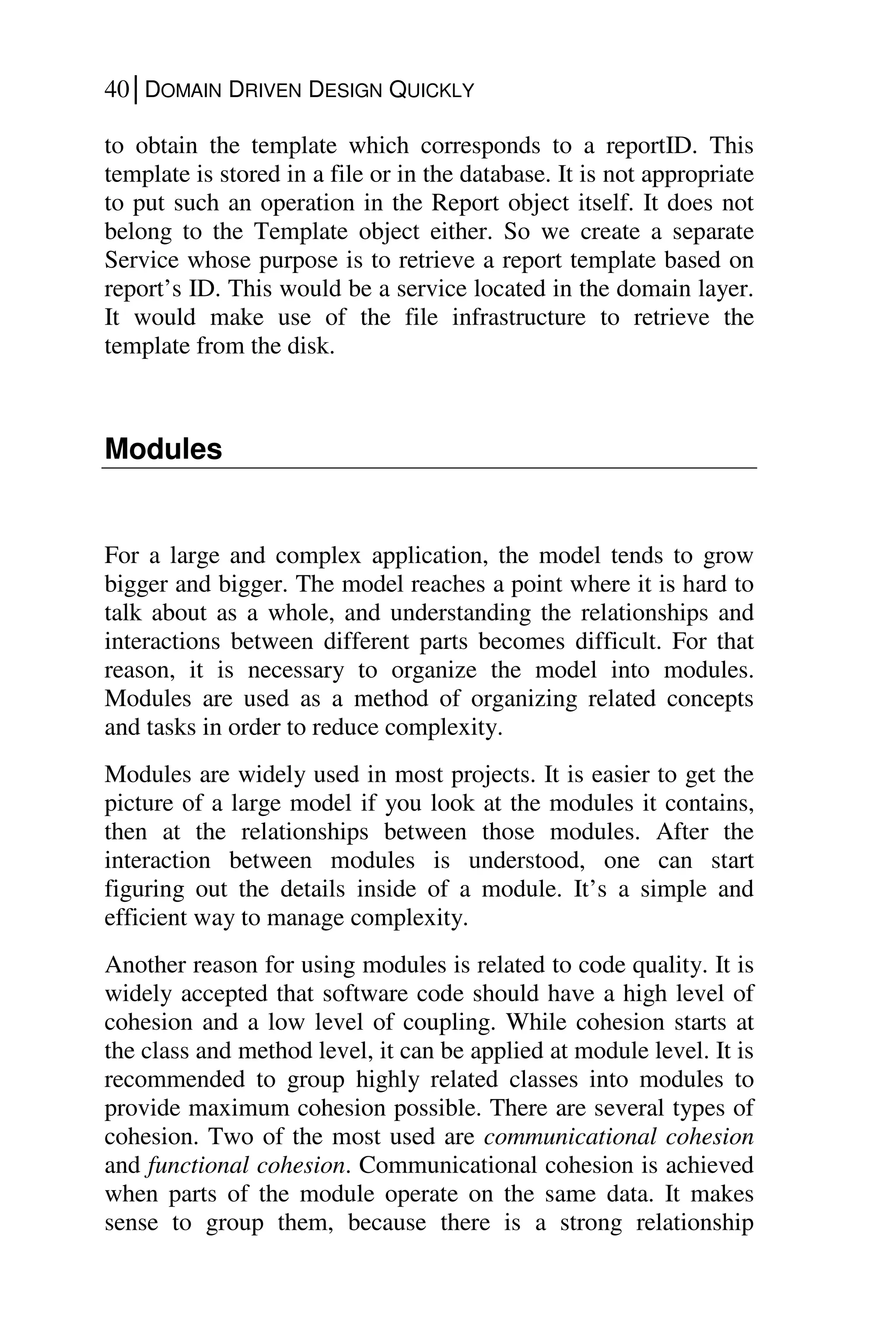 40│DOMAIN DRIVEN DESIGN QUICKLY
to obtain the template which corresponds to a reportID. This
template is stored in a file or in the database. It is not appropriate
to put such an operation in the Report object itself. It does not
belong to the Template object either. So we create a separate
Service whose purpose is to retrieve a report template based on
report’s ID. This would be a service located in the domain layer.
It would make use of the file infrastructure to retrieve the
template from the disk.
Modules
For a large and complex application, the model tends to grow
bigger and bigger. The model reaches a point where it is hard to
talk about as a whole, and understanding the relationships and
interactions between different parts becomes difficult. For that
reason, it is necessary to organize the model into modules.
Modules are used as a method of organizing related concepts
and tasks in order to reduce complexity.
Modules are widely used in most projects. It is easier to get the
picture of a large model if you look at the modules it contains,
then at the relationships between those modules. After the
interaction between modules is understood, one can start
figuring out the details inside of a module. It’s a simple and
efficient way to manage complexity.
Another reason for using modules is related to code quality. It is
widely accepted that software code should have a high level of
cohesion and a low level of coupling. While cohesion starts at
the class and method level, it can be applied at module level. It is
recommended to group highly related classes into modules to
provide maximum cohesion possible. There are several types of
cohesion. Two of the most used are communicational cohesion
and functional cohesion. Communicational cohesion is achieved
when parts of the module operate on the same data. It makes
sense to group them, because there is a strong relationship
 