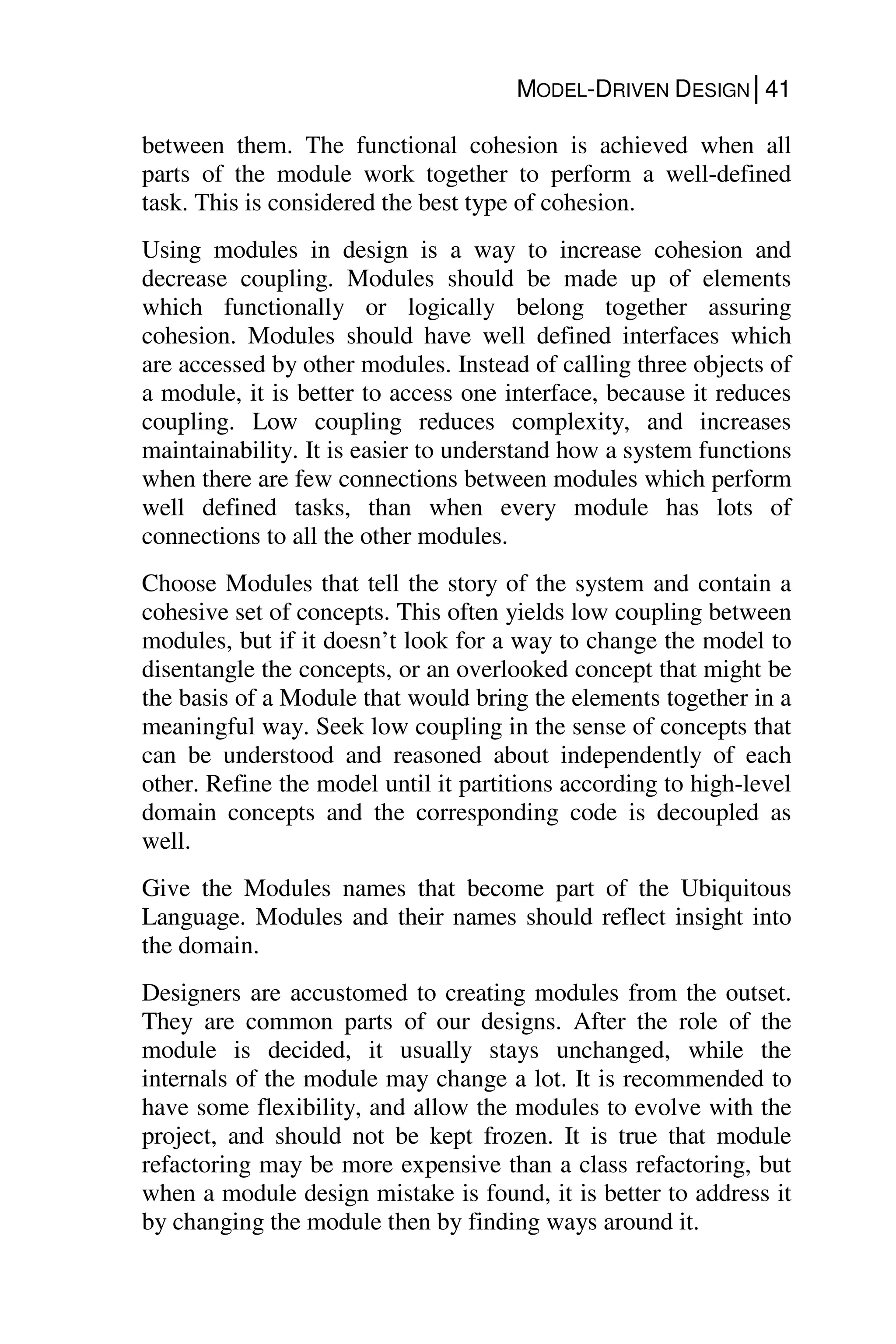 MODEL-DRIVEN DESIGN│41
between them. The functional cohesion is achieved when all
parts of the module work together to perform a well-defined
task. This is considered the best type of cohesion.
Using modules in design is a way to increase cohesion and
decrease coupling. Modules should be made up of elements
which functionally or logically belong together assuring
cohesion. Modules should have well defined interfaces which
are accessed by other modules. Instead of calling three objects of
a module, it is better to access one interface, because it reduces
coupling. Low coupling reduces complexity, and increases
maintainability. It is easier to understand how a system functions
when there are few connections between modules which perform
well defined tasks, than when every module has lots of
connections to all the other modules.
Choose Modules that tell the story of the system and contain a
cohesive set of concepts. This often yields low coupling between
modules, but if it doesn’t look for a way to change the model to
disentangle the concepts, or an overlooked concept that might be
the basis of a Module that would bring the elements together in a
meaningful way. Seek low coupling in the sense of concepts that
can be understood and reasoned about independently of each
other. Refine the model until it partitions according to high-level
domain concepts and the corresponding code is decoupled as
well.
Give the Modules names that become part of the Ubiquitous
Language. Modules and their names should reflect insight into
the domain.
Designers are accustomed to creating modules from the outset.
They are common parts of our designs. After the role of the
module is decided, it usually stays unchanged, while the
internals of the module may change a lot. It is recommended to
have some flexibility, and allow the modules to evolve with the
project, and should not be kept frozen. It is true that module
refactoring may be more expensive than a class refactoring, but
when a module design mistake is found, it is better to address it
by changing the module then by finding ways around it.
 