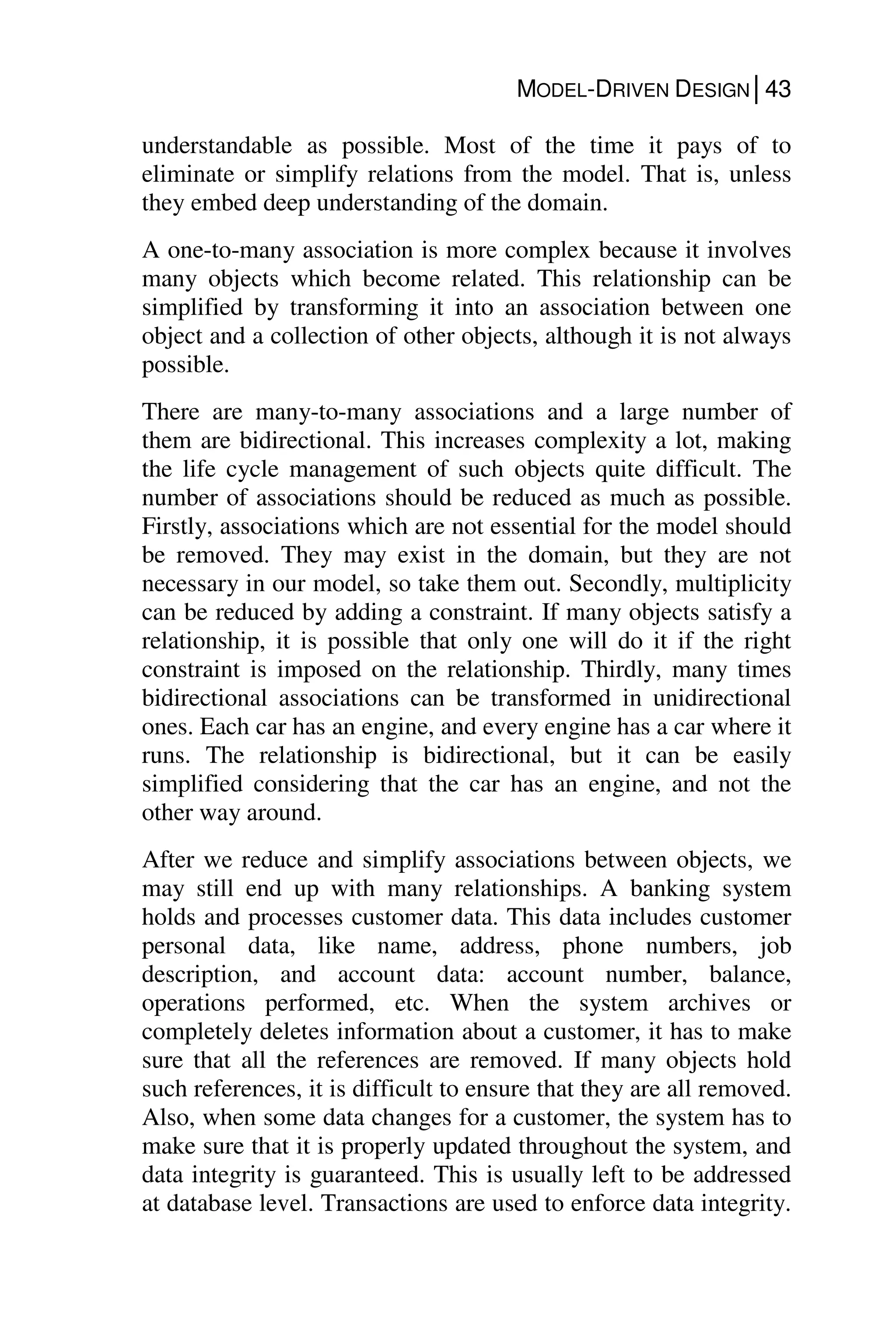 MODEL-DRIVEN DESIGN│43
understandable as possible. Most of the time it pays of to
eliminate or simplify relations from the model. That is, unless
they embed deep understanding of the domain.
A one-to-many association is more complex because it involves
many objects which become related. This relationship can be
simplified by transforming it into an association between one
object and a collection of other objects, although it is not always
possible.
There are many-to-many associations and a large number of
them are bidirectional. This increases complexity a lot, making
the life cycle management of such objects quite difficult. The
number of associations should be reduced as much as possible.
Firstly, associations which are not essential for the model should
be removed. They may exist in the domain, but they are not
necessary in our model, so take them out. Secondly, multiplicity
can be reduced by adding a constraint. If many objects satisfy a
relationship, it is possible that only one will do it if the right
constraint is imposed on the relationship. Thirdly, many times
bidirectional associations can be transformed in unidirectional
ones. Each car has an engine, and every engine has a car where it
runs. The relationship is bidirectional, but it can be easily
simplified considering that the car has an engine, and not the
other way around.
After we reduce and simplify associations between objects, we
may still end up with many relationships. A banking system
holds and processes customer data. This data includes customer
personal data, like name, address, phone numbers, job
description, and account data: account number, balance,
operations performed, etc. When the system archives or
completely deletes information about a customer, it has to make
sure that all the references are removed. If many objects hold
such references, it is difficult to ensure that they are all removed.
Also, when some data changes for a customer, the system has to
make sure that it is properly updated throughout the system, and
data integrity is guaranteed. This is usually left to be addressed
at database level. Transactions are used to enforce data integrity.
 