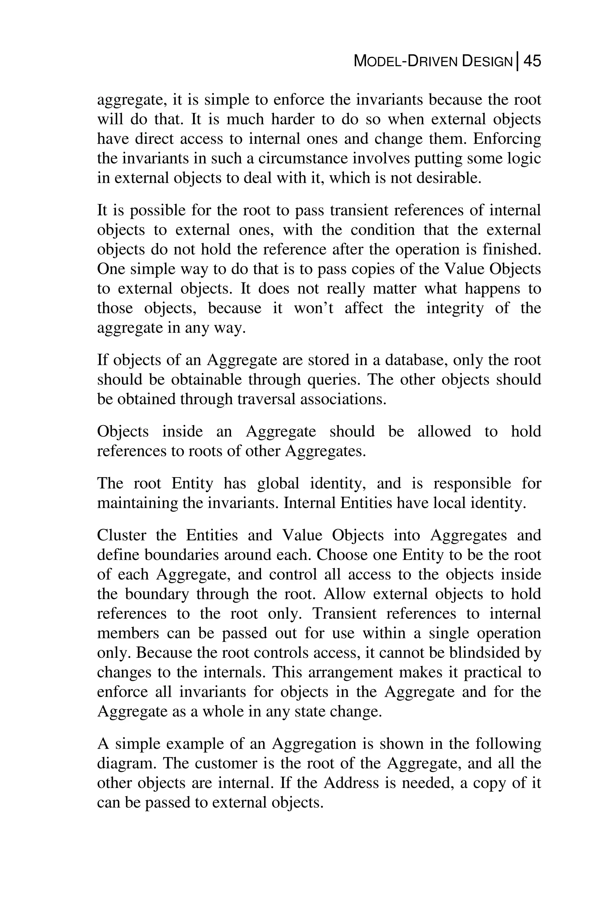 MODEL-DRIVEN DESIGN│45
aggregate, it is simple to enforce the invariants because the root
will do that. It is much harder to do so when external objects
have direct access to internal ones and change them. Enforcing
the invariants in such a circumstance involves putting some logic
in external objects to deal with it, which is not desirable.
It is possible for the root to pass transient references of internal
objects to external ones, with the condition that the external
objects do not hold the reference after the operation is finished.
One simple way to do that is to pass copies of the Value Objects
to external objects. It does not really matter what happens to
those objects, because it won’t affect the integrity of the
aggregate in any way.
If objects of an Aggregate are stored in a database, only the root
should be obtainable through queries. The other objects should
be obtained through traversal associations.
Objects inside an Aggregate should be allowed to hold
references to roots of other Aggregates.
The root Entity has global identity, and is responsible for
maintaining the invariants. Internal Entities have local identity.
Cluster the Entities and Value Objects into Aggregates and
define boundaries around each. Choose one Entity to be the root
of each Aggregate, and control all access to the objects inside
the boundary through the root. Allow external objects to hold
references to the root only. Transient references to internal
members can be passed out for use within a single operation
only. Because the root controls access, it cannot be blindsided by
changes to the internals. This arrangement makes it practical to
enforce all invariants for objects in the Aggregate and for the
Aggregate as a whole in any state change.
A simple example of an Aggregation is shown in the following
diagram. The customer is the root of the Aggregate, and all the
other objects are internal. If the Address is needed, a copy of it
can be passed to external objects.
 