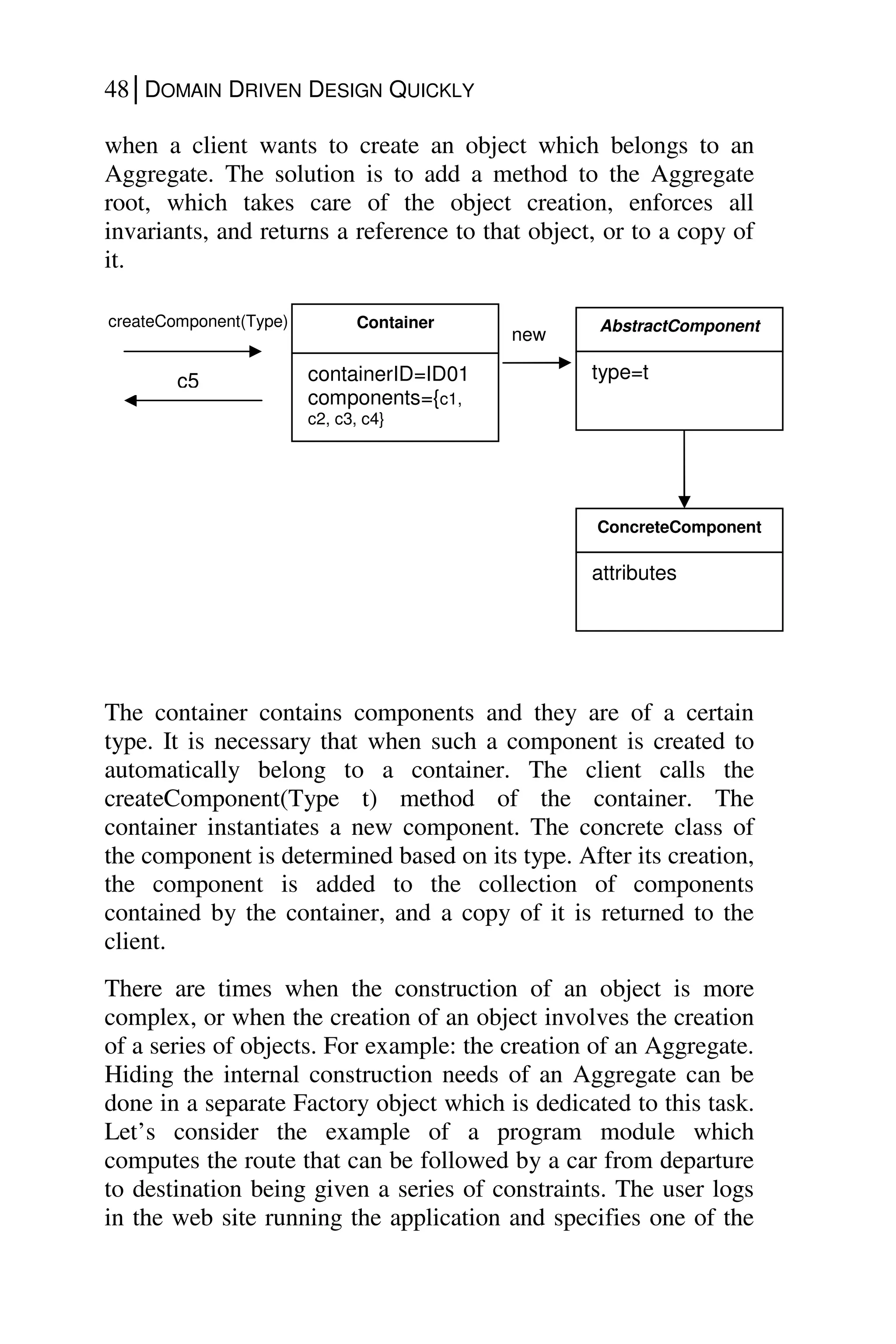 48│DOMAIN DRIVEN DESIGN QUICKLY
when a client wants to create an object which belongs to an
Aggregate. The solution is to add a method to the Aggregate
root, which takes care of the object creation, enforces all
invariants, and returns a reference to that object, or to a copy of
it.
The container contains components and they are of a certain
type. It is necessary that when such a component is created to
automatically belong to a container. The client calls the
createComponent(Type t) method of the container. The
container instantiates a new component. The concrete class of
the component is determined based on its type. After its creation,
the component is added to the collection of components
contained by the container, and a copy of it is returned to the
client.
There are times when the construction of an object is more
complex, or when the creation of an object involves the creation
of a series of objects. For example: the creation of an Aggregate.
Hiding the internal construction needs of an Aggregate can be
done in a separate Factory object which is dedicated to this task.
Let’s consider the example of a program module which
computes the route that can be followed by a car from departure
to destination being given a series of constraints. The user logs
in the web site running the application and specifies one of the
Container
containerID=ID01
components={c1,
c2, c3, c4}
createComponent(Type)
c5
AbstractComponent
type=t
new
ConcreteComponent
attributes
 