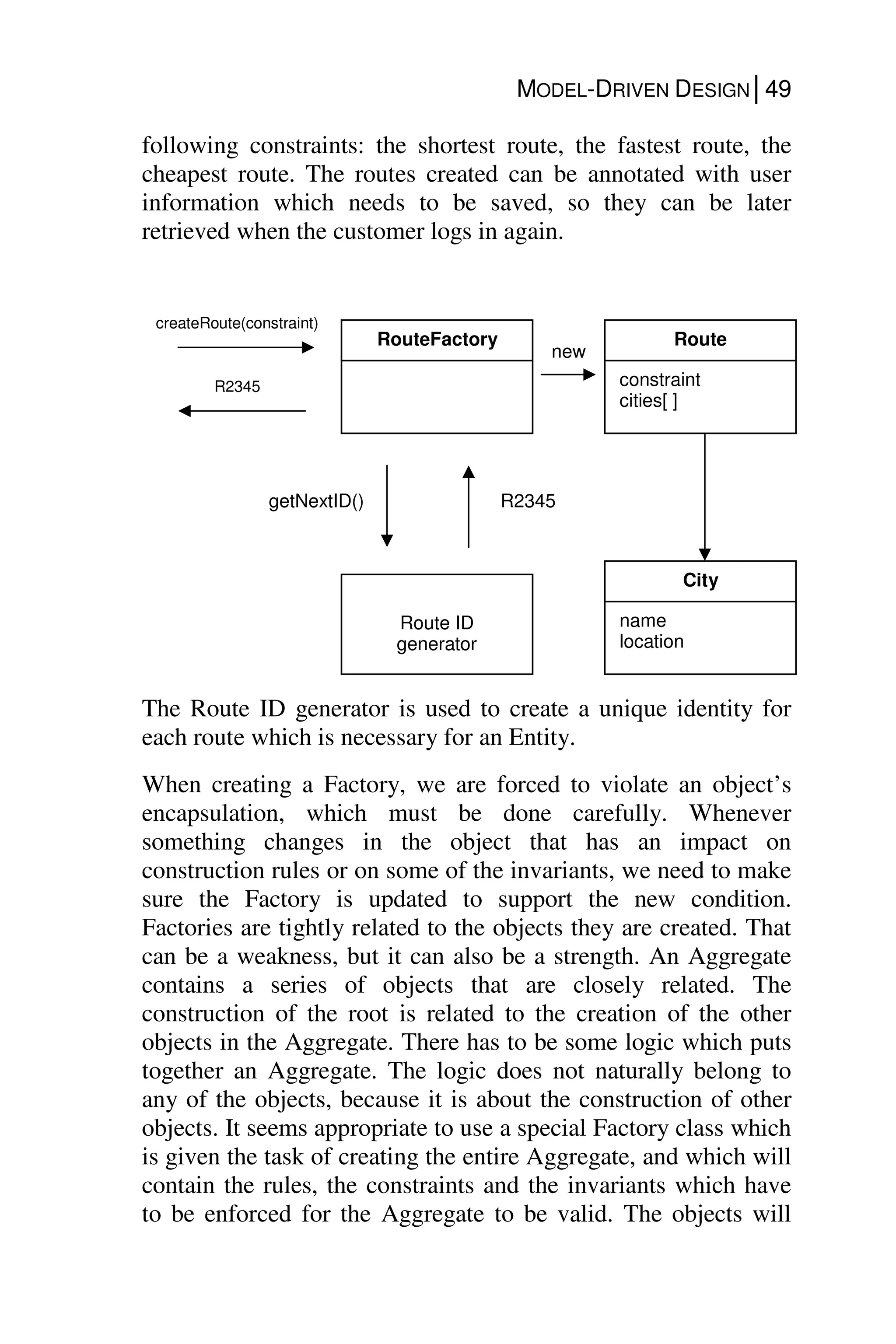 MODEL-DRIVEN DESIGN│49
following constraints: the shortest route, the fastest route, the
cheapest route. The routes created can be annotated with user
information which needs to be saved, so they can be later
retrieved when the customer logs in again.
The Route ID generator is used to create a unique identity for
each route which is necessary for an Entity.
When creating a Factory, we are forced to violate an object’s
encapsulation, which must be done carefully. Whenever
something changes in the object that has an impact on
construction rules or on some of the invariants, we need to make
sure the Factory is updated to support the new condition.
Factories are tightly related to the objects they are created. That
can be a weakness, but it can also be a strength. An Aggregate
contains a series of objects that are closely related. The
construction of the root is related to the creation of the other
objects in the Aggregate. There has to be some logic which puts
together an Aggregate. The logic does not naturally belong to
any of the objects, because it is about the construction of other
objects. It seems appropriate to use a special Factory class which
is given the task of creating the entire Aggregate, and which will
contain the rules, the constraints and the invariants which have
to be enforced for the Aggregate to be valid. The objects will
RouteFactory
Route ID
generator
getNextID() R2345
Route
constraint
cities[ ]
City
name
location
new
createRoute(constraint)
R2345
 