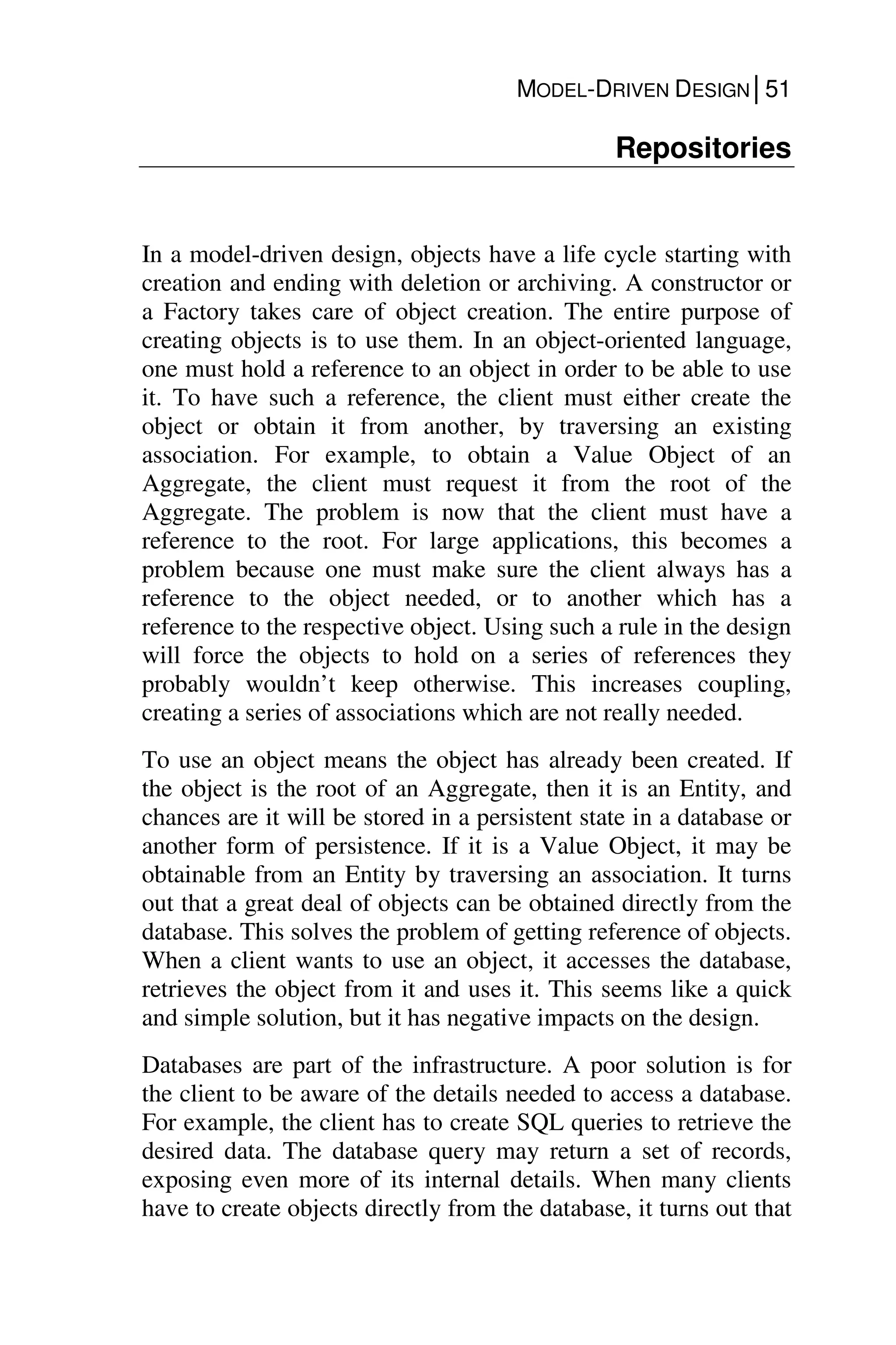 MODEL-DRIVEN DESIGN│51
Repositories
In a model-driven design, objects have a life cycle starting with
creation and ending with deletion or archiving. A constructor or
a Factory takes care of object creation. The entire purpose of
creating objects is to use them. In an object-oriented language,
one must hold a reference to an object in order to be able to use
it. To have such a reference, the client must either create the
object or obtain it from another, by traversing an existing
association. For example, to obtain a Value Object of an
Aggregate, the client must request it from the root of the
Aggregate. The problem is now that the client must have a
reference to the root. For large applications, this becomes a
problem because one must make sure the client always has a
reference to the object needed, or to another which has a
reference to the respective object. Using such a rule in the design
will force the objects to hold on a series of references they
probably wouldn’t keep otherwise. This increases coupling,
creating a series of associations which are not really needed.
To use an object means the object has already been created. If
the object is the root of an Aggregate, then it is an Entity, and
chances are it will be stored in a persistent state in a database or
another form of persistence. If it is a Value Object, it may be
obtainable from an Entity by traversing an association. It turns
out that a great deal of objects can be obtained directly from the
database. This solves the problem of getting reference of objects.
When a client wants to use an object, it accesses the database,
retrieves the object from it and uses it. This seems like a quick
and simple solution, but it has negative impacts on the design.
Databases are part of the infrastructure. A poor solution is for
the client to be aware of the details needed to access a database.
For example, the client has to create SQL queries to retrieve the
desired data. The database query may return a set of records,
exposing even more of its internal details. When many clients
have to create objects directly from the database, it turns out that
 