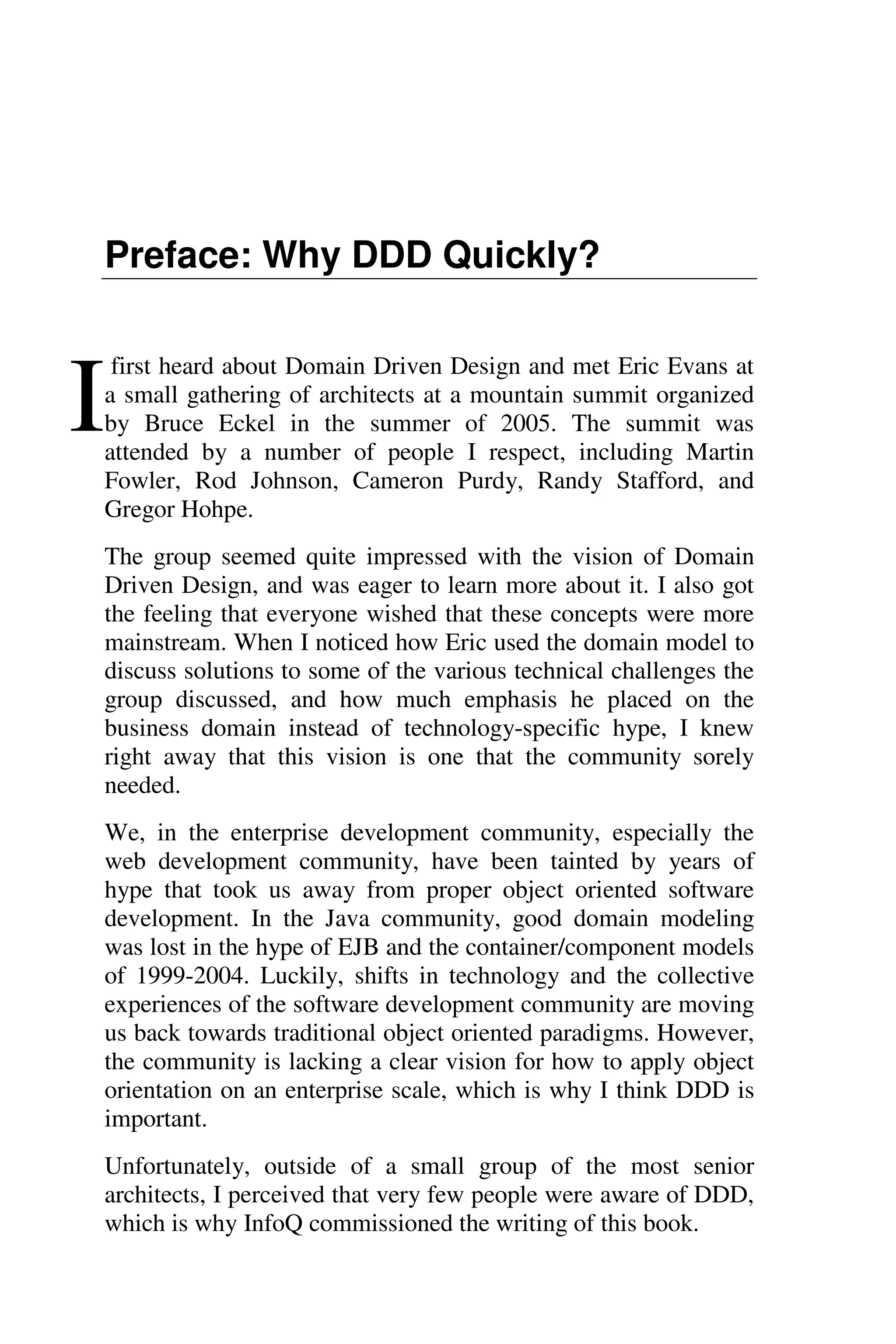 Preface: Why DDD Quickly?
first heard about Domain Driven Design and met Eric Evans at
a small gathering of architects at a mountain summit organized
by Bruce Eckel in the summer of 2005. The summit was
attended by a number of people I respect, including Martin
Fowler, Rod Johnson, Cameron Purdy, Randy Stafford, and
Gregor Hohpe.
The group seemed quite impressed with the vision of Domain
Driven Design, and was eager to learn more about it. I also got
the feeling that everyone wished that these concepts were more
mainstream. When I noticed how Eric used the domain model to
discuss solutions to some of the various technical challenges the
group discussed, and how much emphasis he placed on the
business domain instead of technology-specific hype, I knew
right away that this vision is one that the community sorely
needed.
We, in the enterprise development community, especially the
web development community, have been tainted by years of
hype that took us away from proper object oriented software
development. In the Java community, good domain modeling
was lost in the hype of EJB and the container/component models
of 1999-2004. Luckily, shifts in technology and the collective
experiences of the software development community are moving
us back towards traditional object oriented paradigms. However,
the community is lacking a clear vision for how to apply object
orientation on an enterprise scale, which is why I think DDD is
important.
Unfortunately, outside of a small group of the most senior
architects, I perceived that very few people were aware of DDD,
which is why InfoQ commissioned the writing of this book.
I
 