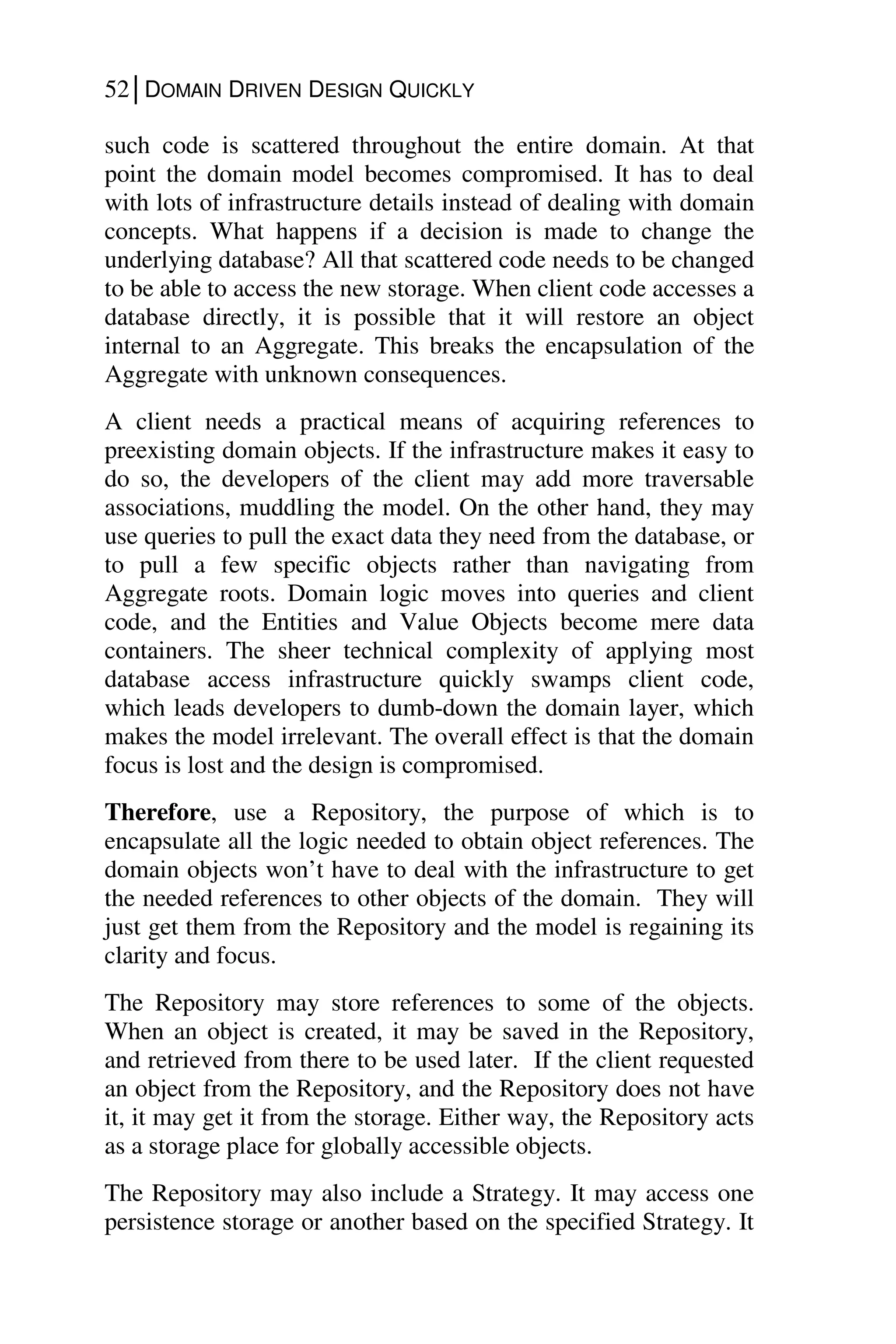 52│DOMAIN DRIVEN DESIGN QUICKLY
such code is scattered throughout the entire domain. At that
point the domain model becomes compromised. It has to deal
with lots of infrastructure details instead of dealing with domain
concepts. What happens if a decision is made to change the
underlying database? All that scattered code needs to be changed
to be able to access the new storage. When client code accesses a
database directly, it is possible that it will restore an object
internal to an Aggregate. This breaks the encapsulation of the
Aggregate with unknown consequences.
A client needs a practical means of acquiring references to
preexisting domain objects. If the infrastructure makes it easy to
do so, the developers of the client may add more traversable
associations, muddling the model. On the other hand, they may
use queries to pull the exact data they need from the database, or
to pull a few specific objects rather than navigating from
Aggregate roots. Domain logic moves into queries and client
code, and the Entities and Value Objects become mere data
containers. The sheer technical complexity of applying most
database access infrastructure quickly swamps client code,
which leads developers to dumb-down the domain layer, which
makes the model irrelevant. The overall effect is that the domain
focus is lost and the design is compromised.
Therefore, use a Repository, the purpose of which is to
encapsulate all the logic needed to obtain object references. The
domain objects won’t have to deal with the infrastructure to get
the needed references to other objects of the domain. They will
just get them from the Repository and the model is regaining its
clarity and focus.
The Repository may store references to some of the objects.
When an object is created, it may be saved in the Repository,
and retrieved from there to be used later. If the client requested
an object from the Repository, and the Repository does not have
it, it may get it from the storage. Either way, the Repository acts
as a storage place for globally accessible objects.
The Repository may also include a Strategy. It may access one
persistence storage or another based on the specified Strategy. It
 
