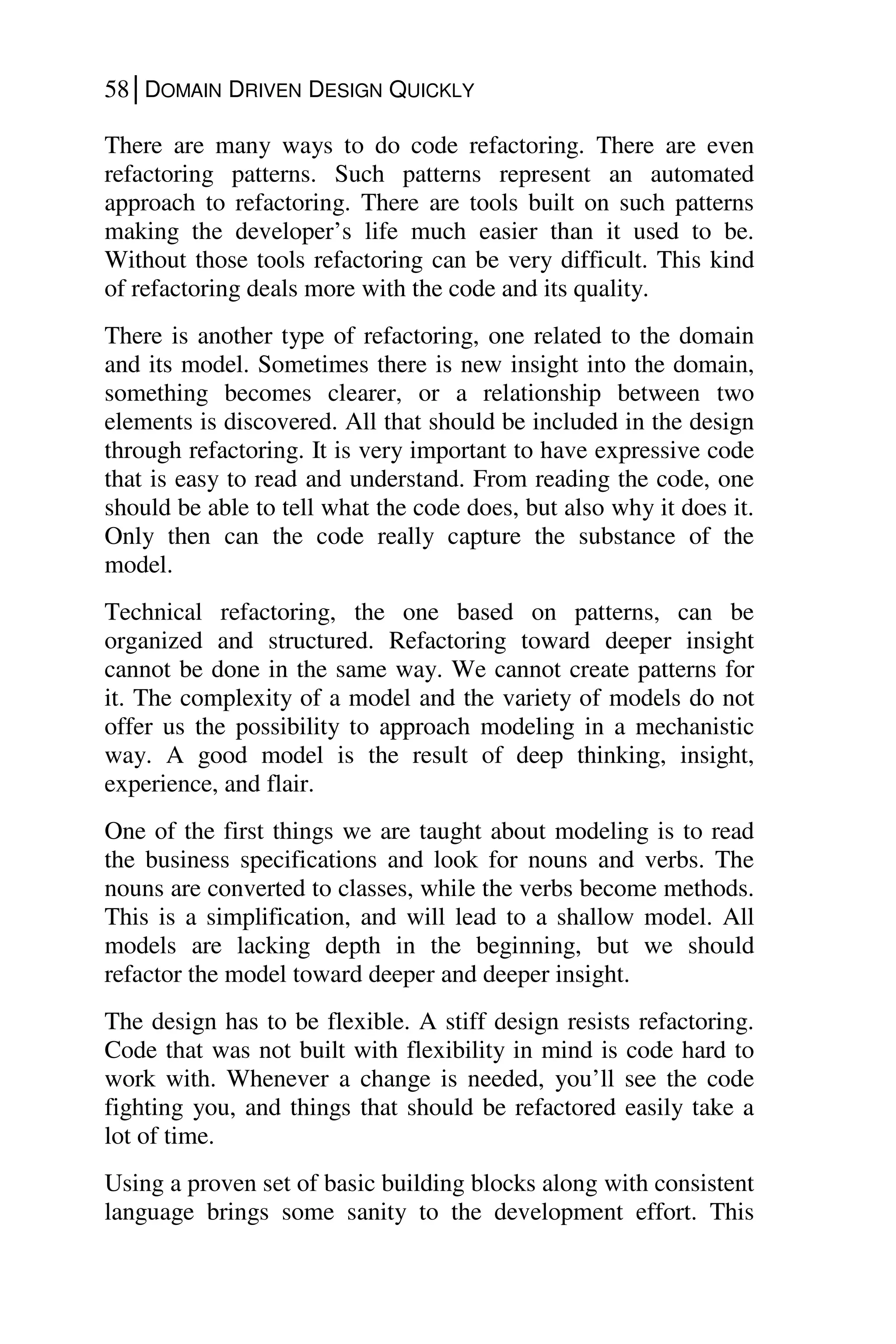 58│DOMAIN DRIVEN DESIGN QUICKLY
There are many ways to do code refactoring. There are even
refactoring patterns. Such patterns represent an automated
approach to refactoring. There are tools built on such patterns
making the developer’s life much easier than it used to be.
Without those tools refactoring can be very difficult. This kind
of refactoring deals more with the code and its quality.
There is another type of refactoring, one related to the domain
and its model. Sometimes there is new insight into the domain,
something becomes clearer, or a relationship between two
elements is discovered. All that should be included in the design
through refactoring. It is very important to have expressive code
that is easy to read and understand. From reading the code, one
should be able to tell what the code does, but also why it does it.
Only then can the code really capture the substance of the
model.
Technical refactoring, the one based on patterns, can be
organized and structured. Refactoring toward deeper insight
cannot be done in the same way. We cannot create patterns for
it. The complexity of a model and the variety of models do not
offer us the possibility to approach modeling in a mechanistic
way. A good model is the result of deep thinking, insight,
experience, and flair.
One of the first things we are taught about modeling is to read
the business specifications and look for nouns and verbs. The
nouns are converted to classes, while the verbs become methods.
This is a simplification, and will lead to a shallow model. All
models are lacking depth in the beginning, but we should
refactor the model toward deeper and deeper insight.
The design has to be flexible. A stiff design resists refactoring.
Code that was not built with flexibility in mind is code hard to
work with. Whenever a change is needed, you’ll see the code
fighting you, and things that should be refactored easily take a
lot of time.
Using a proven set of basic building blocks along with consistent
language brings some sanity to the development effort. This
 