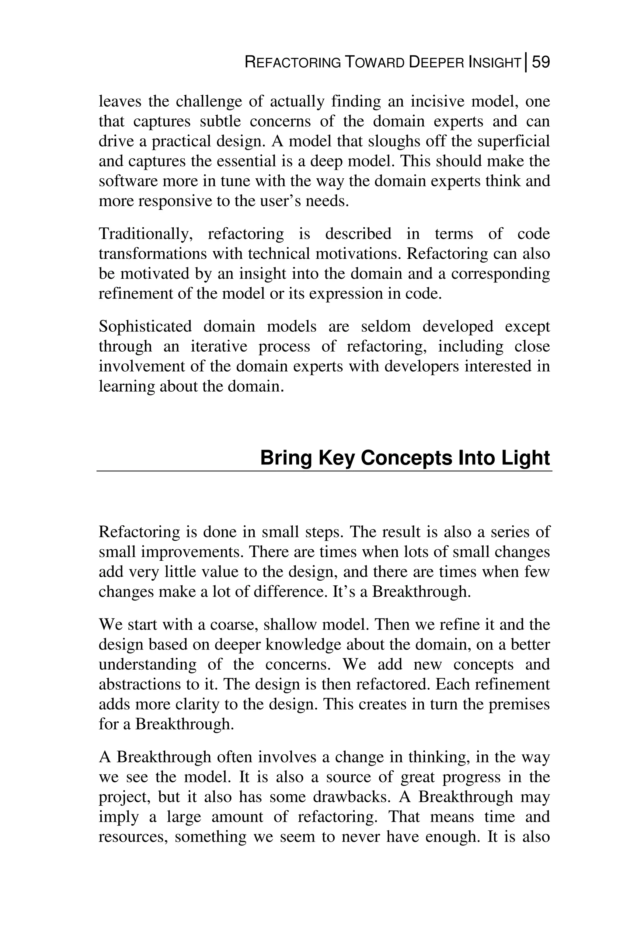 REFACTORING TOWARD DEEPER INSIGHT│59
leaves the challenge of actually finding an incisive model, one
that captures subtle concerns of the domain experts and can
drive a practical design. A model that sloughs off the superficial
and captures the essential is a deep model. This should make the
software more in tune with the way the domain experts think and
more responsive to the user’s needs.
Traditionally, refactoring is described in terms of code
transformations with technical motivations. Refactoring can also
be motivated by an insight into the domain and a corresponding
refinement of the model or its expression in code.
Sophisticated domain models are seldom developed except
through an iterative process of refactoring, including close
involvement of the domain experts with developers interested in
learning about the domain.
Bring Key Concepts Into Light
Refactoring is done in small steps. The result is also a series of
small improvements. There are times when lots of small changes
add very little value to the design, and there are times when few
changes make a lot of difference. It’s a Breakthrough.
We start with a coarse, shallow model. Then we refine it and the
design based on deeper knowledge about the domain, on a better
understanding of the concerns. We add new concepts and
abstractions to it. The design is then refactored. Each refinement
adds more clarity to the design. This creates in turn the premises
for a Breakthrough.
A Breakthrough often involves a change in thinking, in the way
we see the model. It is also a source of great progress in the
project, but it also has some drawbacks. A Breakthrough may
imply a large amount of refactoring. That means time and
resources, something we seem to never have enough. It is also
 