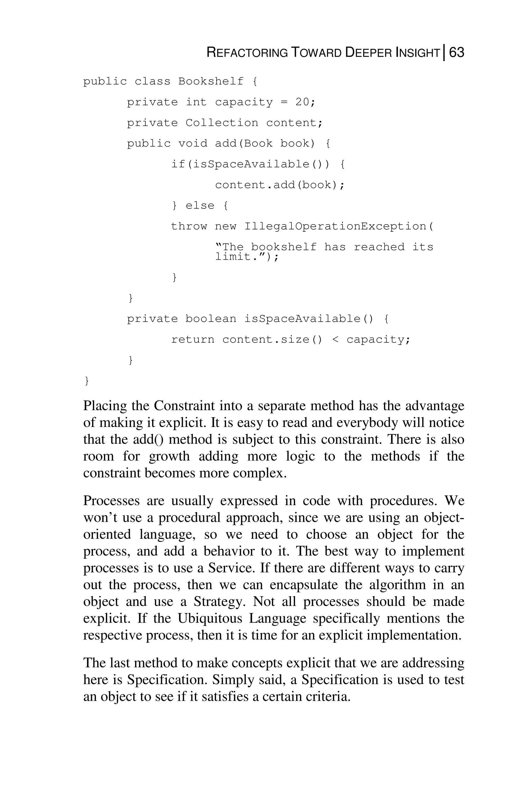 REFACTORING TOWARD DEEPER INSIGHT│63
public class Bookshelf {
private int capacity = 20;
private Collection content;
public void add(Book book) {
if(isSpaceAvailable()) {
content.add(book);
} else {
throw new IllegalOperationException(
“The bookshelf has reached its
limit.”);
}
}
private boolean isSpaceAvailable() {
return content.size() < capacity;
}
}
Placing the Constraint into a separate method has the advantage
of making it explicit. It is easy to read and everybody will notice
that the add() method is subject to this constraint. There is also
room for growth adding more logic to the methods if the
constraint becomes more complex.
Processes are usually expressed in code with procedures. We
won’t use a procedural approach, since we are using an object-
oriented language, so we need to choose an object for the
process, and add a behavior to it. The best way to implement
processes is to use a Service. If there are different ways to carry
out the process, then we can encapsulate the algorithm in an
object and use a Strategy. Not all processes should be made
explicit. If the Ubiquitous Language specifically mentions the
respective process, then it is time for an explicit implementation.
The last method to make concepts explicit that we are addressing
here is Specification. Simply said, a Specification is used to test
an object to see if it satisfies a certain criteria.
 