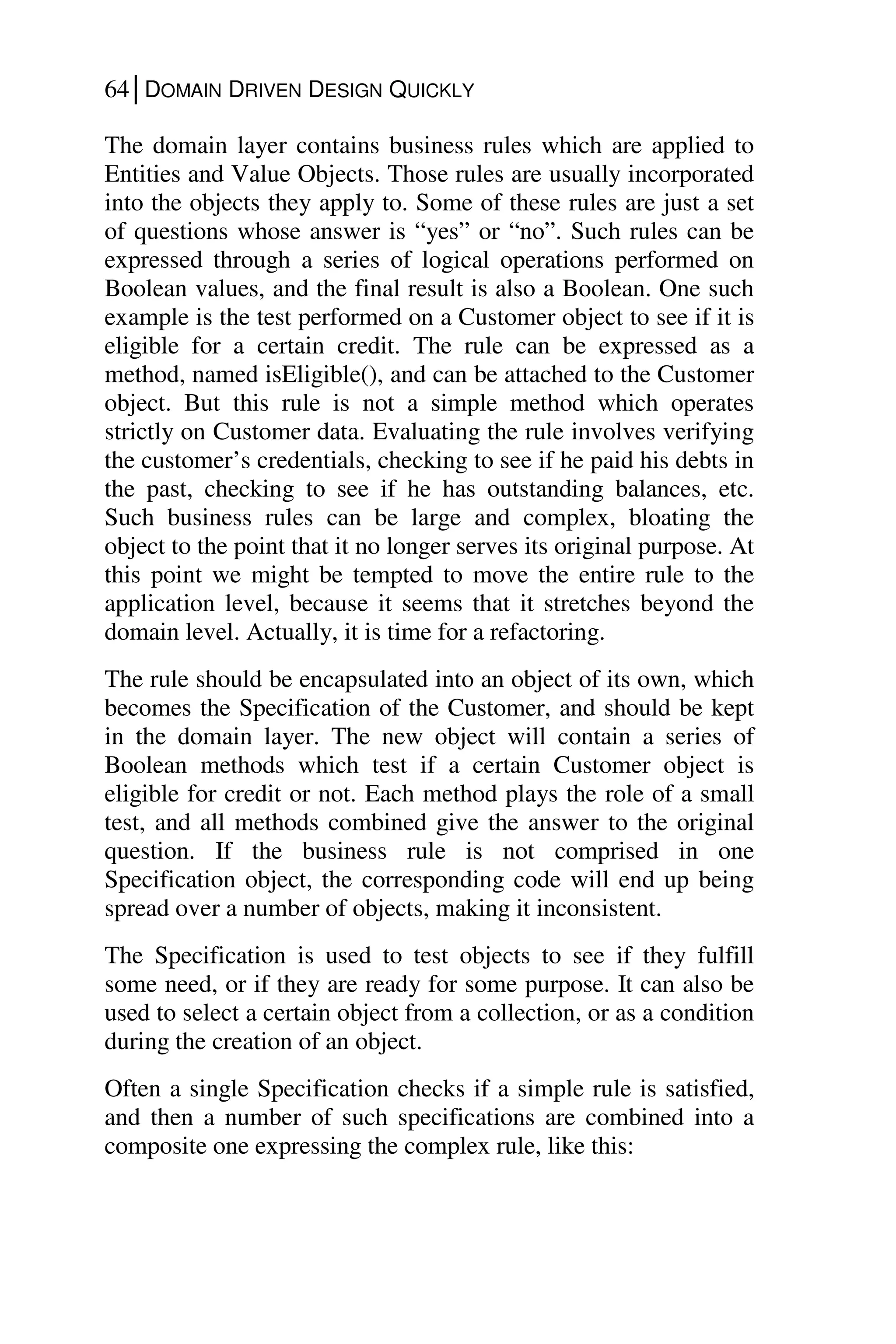 64│DOMAIN DRIVEN DESIGN QUICKLY
The domain layer contains business rules which are applied to
Entities and Value Objects. Those rules are usually incorporated
into the objects they apply to. Some of these rules are just a set
of questions whose answer is “yes” or “no”. Such rules can be
expressed through a series of logical operations performed on
Boolean values, and the final result is also a Boolean. One such
example is the test performed on a Customer object to see if it is
eligible for a certain credit. The rule can be expressed as a
method, named isEligible(), and can be attached to the Customer
object. But this rule is not a simple method which operates
strictly on Customer data. Evaluating the rule involves verifying
the customer’s credentials, checking to see if he paid his debts in
the past, checking to see if he has outstanding balances, etc.
Such business rules can be large and complex, bloating the
object to the point that it no longer serves its original purpose. At
this point we might be tempted to move the entire rule to the
application level, because it seems that it stretches beyond the
domain level. Actually, it is time for a refactoring.
The rule should be encapsulated into an object of its own, which
becomes the Specification of the Customer, and should be kept
in the domain layer. The new object will contain a series of
Boolean methods which test if a certain Customer object is
eligible for credit or not. Each method plays the role of a small
test, and all methods combined give the answer to the original
question. If the business rule is not comprised in one
Specification object, the corresponding code will end up being
spread over a number of objects, making it inconsistent.
The Specification is used to test objects to see if they fulfill
some need, or if they are ready for some purpose. It can also be
used to select a certain object from a collection, or as a condition
during the creation of an object.
Often a single Specification checks if a simple rule is satisfied,
and then a number of such specifications are combined into a
composite one expressing the complex rule, like this:
 