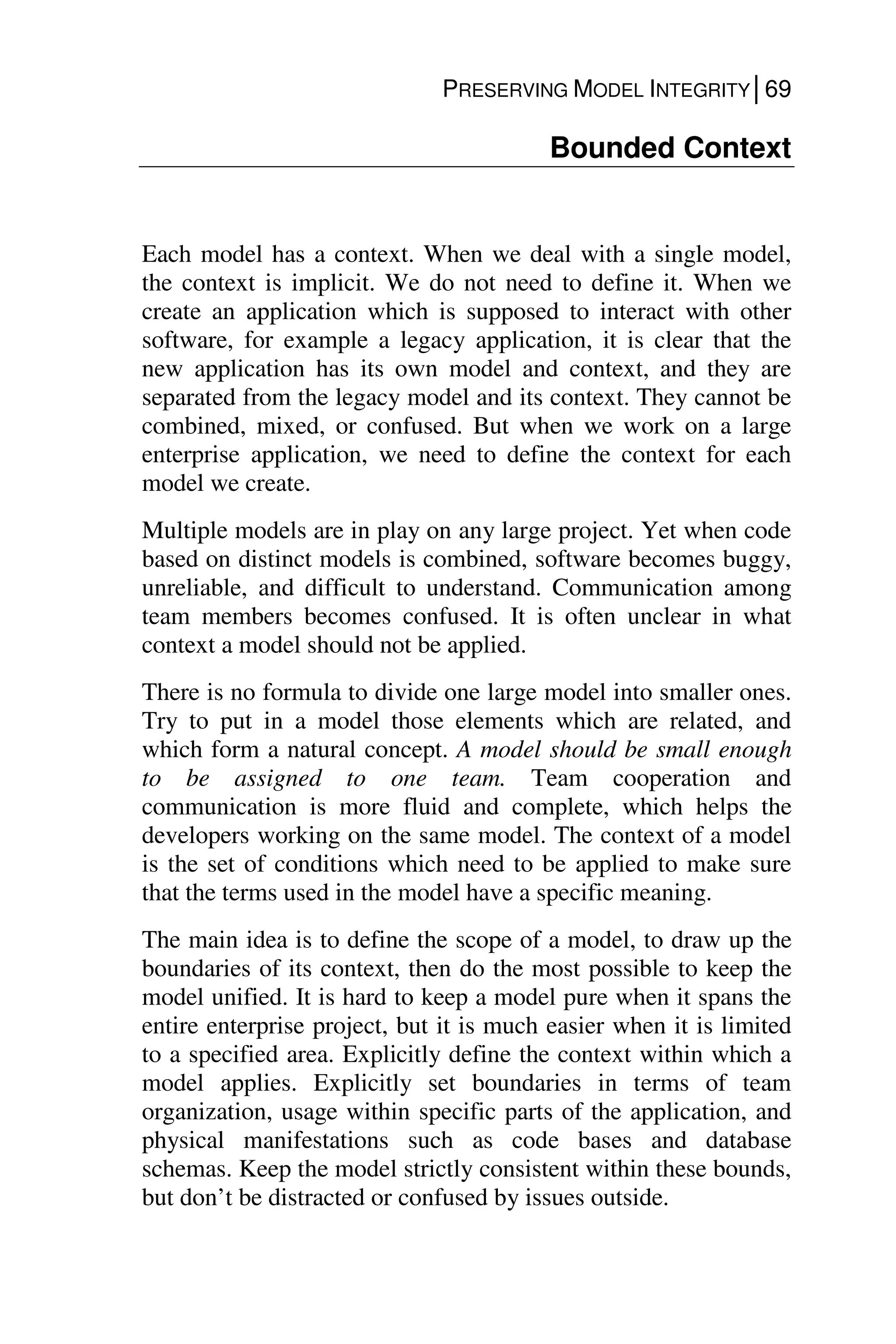 PRESERVING MODEL INTEGRITY│69
Bounded Context
Each model has a context. When we deal with a single model,
the context is implicit. We do not need to define it. When we
create an application which is supposed to interact with other
software, for example a legacy application, it is clear that the
new application has its own model and context, and they are
separated from the legacy model and its context. They cannot be
combined, mixed, or confused. But when we work on a large
enterprise application, we need to define the context for each
model we create.
Multiple models are in play on any large project. Yet when code
based on distinct models is combined, software becomes buggy,
unreliable, and difficult to understand. Communication among
team members becomes confused. It is often unclear in what
context a model should not be applied.
There is no formula to divide one large model into smaller ones.
Try to put in a model those elements which are related, and
which form a natural concept. A model should be small enough
to be assigned to one team. Team cooperation and
communication is more fluid and complete, which helps the
developers working on the same model. The context of a model
is the set of conditions which need to be applied to make sure
that the terms used in the model have a specific meaning.
The main idea is to define the scope of a model, to draw up the
boundaries of its context, then do the most possible to keep the
model unified. It is hard to keep a model pure when it spans the
entire enterprise project, but it is much easier when it is limited
to a specified area. Explicitly define the context within which a
model applies. Explicitly set boundaries in terms of team
organization, usage within specific parts of the application, and
physical manifestations such as code bases and database
schemas. Keep the model strictly consistent within these bounds,
but don’t be distracted or confused by issues outside.
 