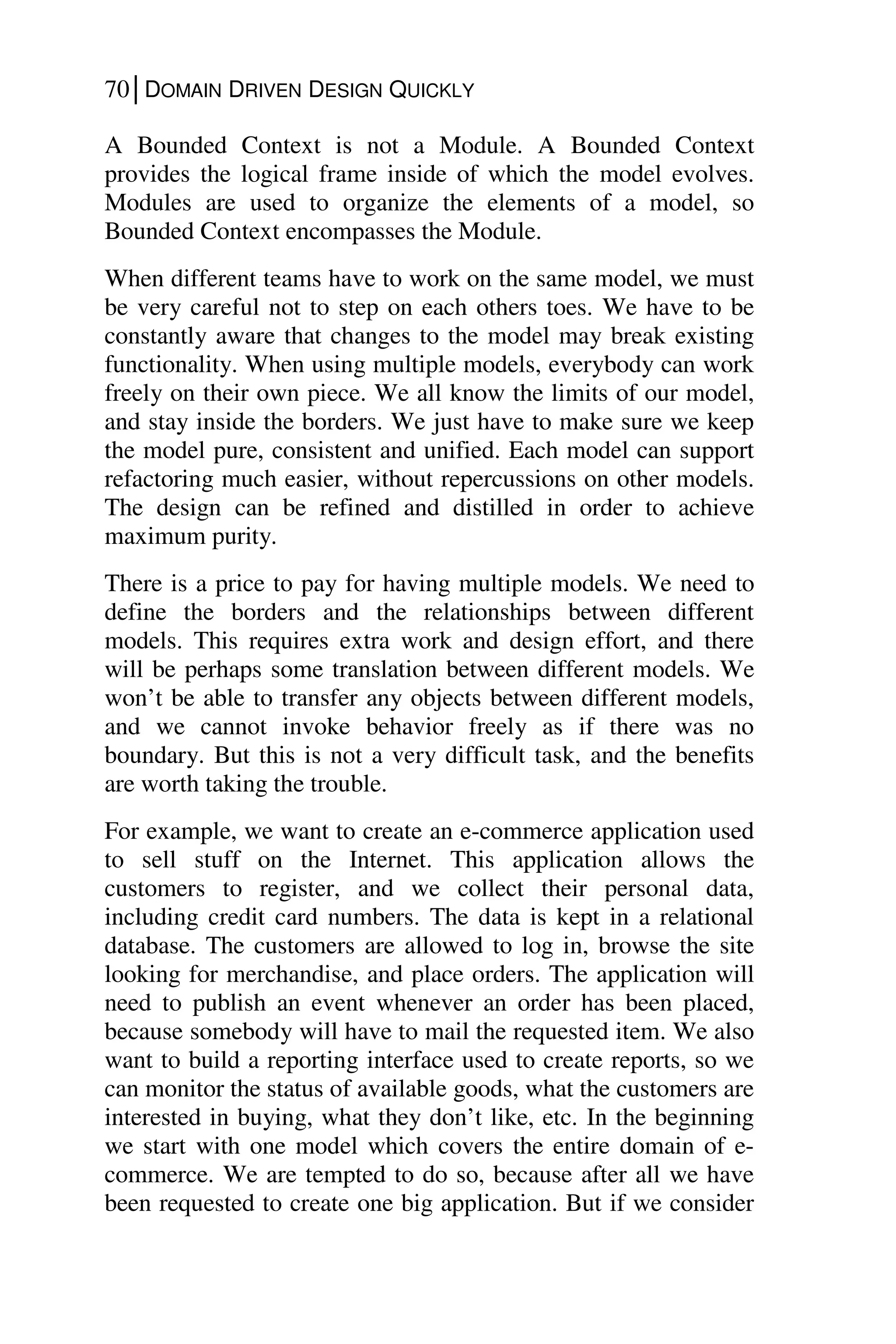 70│DOMAIN DRIVEN DESIGN QUICKLY
A Bounded Context is not a Module. A Bounded Context
provides the logical frame inside of which the model evolves.
Modules are used to organize the elements of a model, so
Bounded Context encompasses the Module.
When different teams have to work on the same model, we must
be very careful not to step on each others toes. We have to be
constantly aware that changes to the model may break existing
functionality. When using multiple models, everybody can work
freely on their own piece. We all know the limits of our model,
and stay inside the borders. We just have to make sure we keep
the model pure, consistent and unified. Each model can support
refactoring much easier, without repercussions on other models.
The design can be refined and distilled in order to achieve
maximum purity.
There is a price to pay for having multiple models. We need to
define the borders and the relationships between different
models. This requires extra work and design effort, and there
will be perhaps some translation between different models. We
won’t be able to transfer any objects between different models,
and we cannot invoke behavior freely as if there was no
boundary. But this is not a very difficult task, and the benefits
are worth taking the trouble.
For example, we want to create an e-commerce application used
to sell stuff on the Internet. This application allows the
customers to register, and we collect their personal data,
including credit card numbers. The data is kept in a relational
database. The customers are allowed to log in, browse the site
looking for merchandise, and place orders. The application will
need to publish an event whenever an order has been placed,
because somebody will have to mail the requested item. We also
want to build a reporting interface used to create reports, so we
can monitor the status of available goods, what the customers are
interested in buying, what they don’t like, etc. In the beginning
we start with one model which covers the entire domain of e-
commerce. We are tempted to do so, because after all we have
been requested to create one big application. But if we consider
 