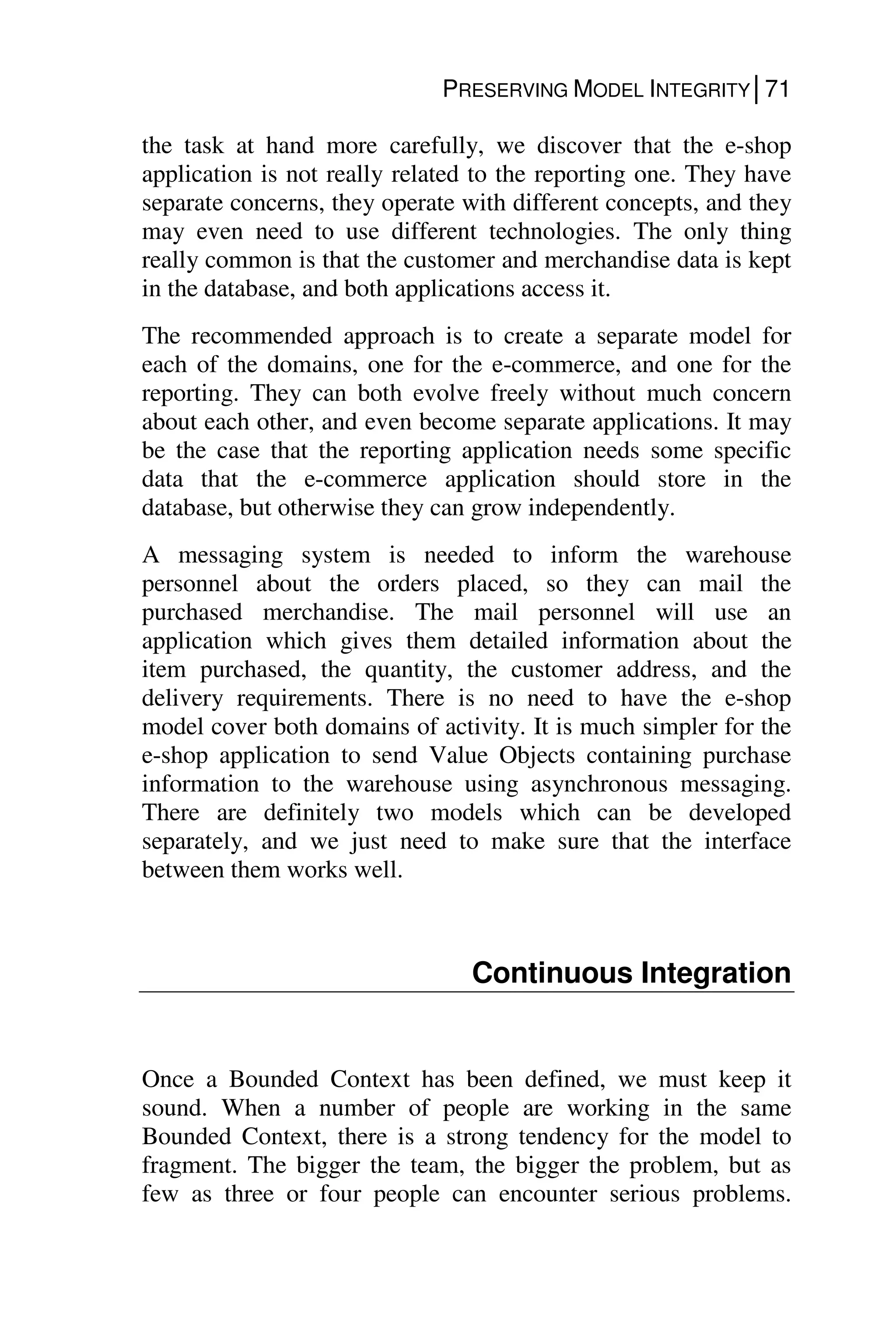 PRESERVING MODEL INTEGRITY│71
the task at hand more carefully, we discover that the e-shop
application is not really related to the reporting one. They have
separate concerns, they operate with different concepts, and they
may even need to use different technologies. The only thing
really common is that the customer and merchandise data is kept
in the database, and both applications access it.
The recommended approach is to create a separate model for
each of the domains, one for the e-commerce, and one for the
reporting. They can both evolve freely without much concern
about each other, and even become separate applications. It may
be the case that the reporting application needs some specific
data that the e-commerce application should store in the
database, but otherwise they can grow independently.
A messaging system is needed to inform the warehouse
personnel about the orders placed, so they can mail the
purchased merchandise. The mail personnel will use an
application which gives them detailed information about the
item purchased, the quantity, the customer address, and the
delivery requirements. There is no need to have the e-shop
model cover both domains of activity. It is much simpler for the
e-shop application to send Value Objects containing purchase
information to the warehouse using asynchronous messaging.
There are definitely two models which can be developed
separately, and we just need to make sure that the interface
between them works well.
Continuous Integration
Once a Bounded Context has been defined, we must keep it
sound. When a number of people are working in the same
Bounded Context, there is a strong tendency for the model to
fragment. The bigger the team, the bigger the problem, but as
few as three or four people can encounter serious problems.
 