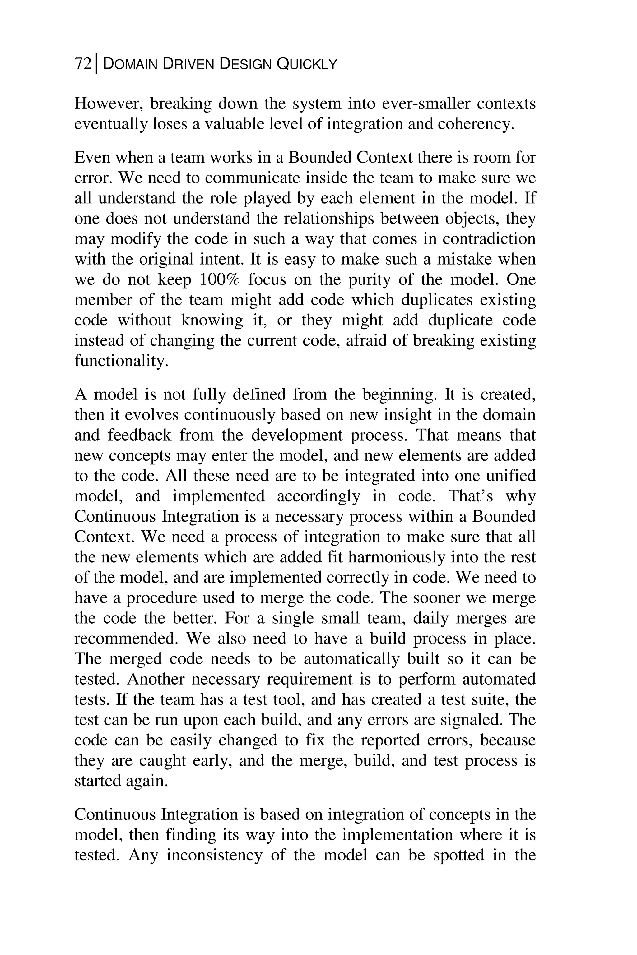 72│DOMAIN DRIVEN DESIGN QUICKLY
However, breaking down the system into ever-smaller contexts
eventually loses a valuable level of integration and coherency.
Even when a team works in a Bounded Context there is room for
error. We need to communicate inside the team to make sure we
all understand the role played by each element in the model. If
one does not understand the relationships between objects, they
may modify the code in such a way that comes in contradiction
with the original intent. It is easy to make such a mistake when
we do not keep 100% focus on the purity of the model. One
member of the team might add code which duplicates existing
code without knowing it, or they might add duplicate code
instead of changing the current code, afraid of breaking existing
functionality.
A model is not fully defined from the beginning. It is created,
then it evolves continuously based on new insight in the domain
and feedback from the development process. That means that
new concepts may enter the model, and new elements are added
to the code. All these need are to be integrated into one unified
model, and implemented accordingly in code. That’s why
Continuous Integration is a necessary process within a Bounded
Context. We need a process of integration to make sure that all
the new elements which are added fit harmoniously into the rest
of the model, and are implemented correctly in code. We need to
have a procedure used to merge the code. The sooner we merge
the code the better. For a single small team, daily merges are
recommended. We also need to have a build process in place.
The merged code needs to be automatically built so it can be
tested. Another necessary requirement is to perform automated
tests. If the team has a test tool, and has created a test suite, the
test can be run upon each build, and any errors are signaled. The
code can be easily changed to fix the reported errors, because
they are caught early, and the merge, build, and test process is
started again.
Continuous Integration is based on integration of concepts in the
model, then finding its way into the implementation where it is
tested. Any inconsistency of the model can be spotted in the
 
