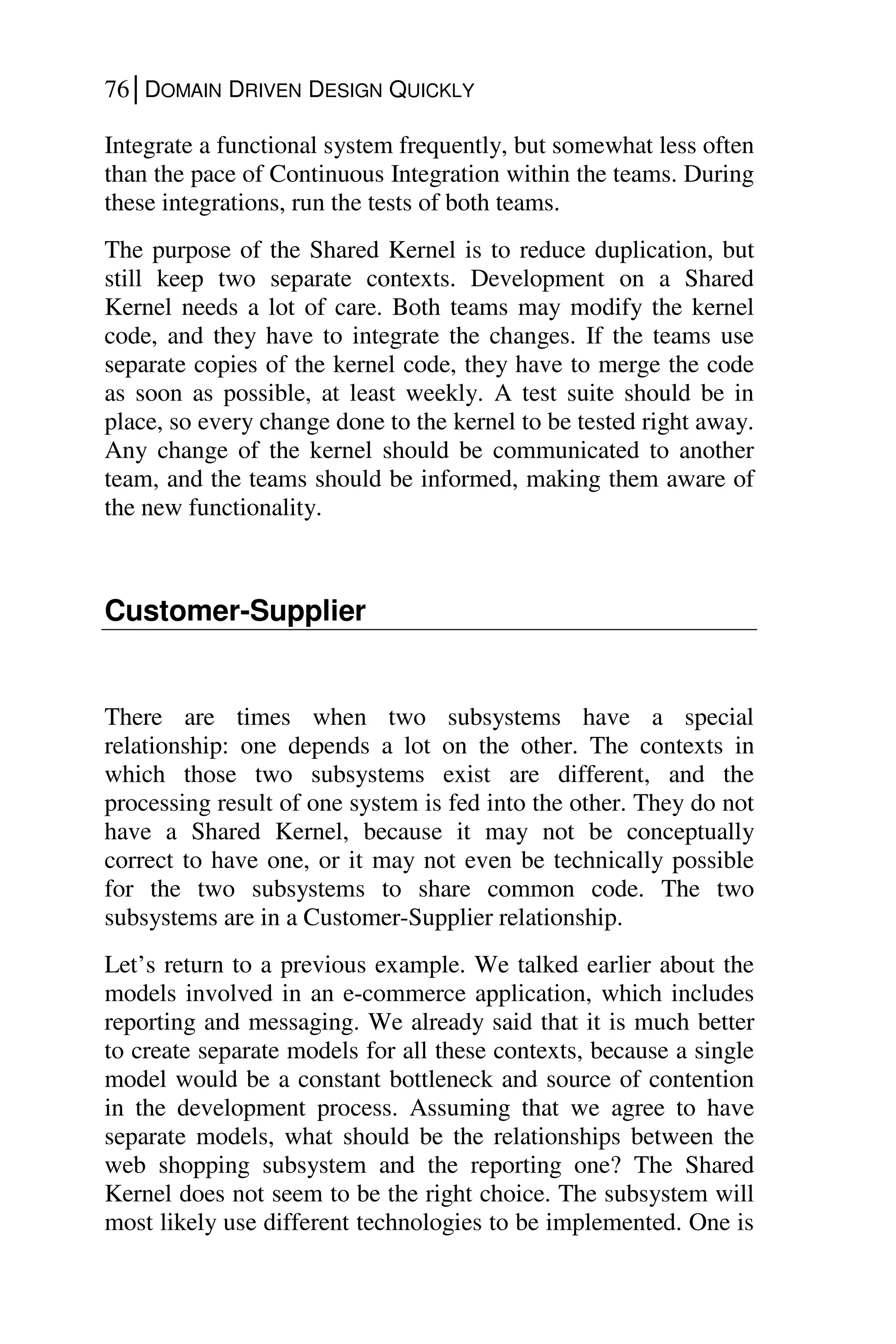 76│DOMAIN DRIVEN DESIGN QUICKLY
Integrate a functional system frequently, but somewhat less often
than the pace of Continuous Integration within the teams. During
these integrations, run the tests of both teams.
The purpose of the Shared Kernel is to reduce duplication, but
still keep two separate contexts. Development on a Shared
Kernel needs a lot of care. Both teams may modify the kernel
code, and they have to integrate the changes. If the teams use
separate copies of the kernel code, they have to merge the code
as soon as possible, at least weekly. A test suite should be in
place, so every change done to the kernel to be tested right away.
Any change of the kernel should be communicated to another
team, and the teams should be informed, making them aware of
the new functionality.
Customer-Supplier
There are times when two subsystems have a special
relationship: one depends a lot on the other. The contexts in
which those two subsystems exist are different, and the
processing result of one system is fed into the other. They do not
have a Shared Kernel, because it may not be conceptually
correct to have one, or it may not even be technically possible
for the two subsystems to share common code. The two
subsystems are in a Customer-Supplier relationship.
Let’s return to a previous example. We talked earlier about the
models involved in an e-commerce application, which includes
reporting and messaging. We already said that it is much better
to create separate models for all these contexts, because a single
model would be a constant bottleneck and source of contention
in the development process. Assuming that we agree to have
separate models, what should be the relationships between the
web shopping subsystem and the reporting one? The Shared
Kernel does not seem to be the right choice. The subsystem will
most likely use different technologies to be implemented. One is
 