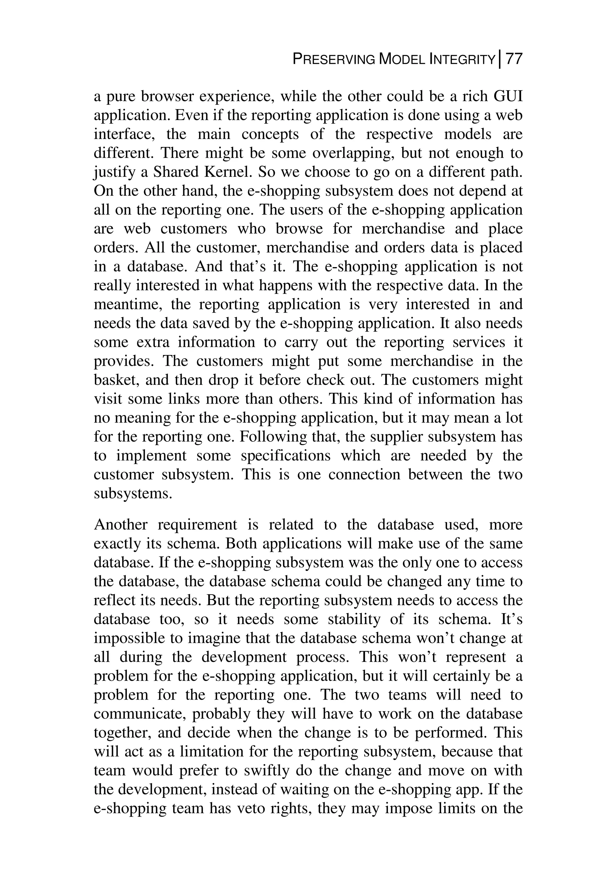 PRESERVING MODEL INTEGRITY│77
a pure browser experience, while the other could be a rich GUI
application. Even if the reporting application is done using a web
interface, the main concepts of the respective models are
different. There might be some overlapping, but not enough to
justify a Shared Kernel. So we choose to go on a different path.
On the other hand, the e-shopping subsystem does not depend at
all on the reporting one. The users of the e-shopping application
are web customers who browse for merchandise and place
orders. All the customer, merchandise and orders data is placed
in a database. And that’s it. The e-shopping application is not
really interested in what happens with the respective data. In the
meantime, the reporting application is very interested in and
needs the data saved by the e-shopping application. It also needs
some extra information to carry out the reporting services it
provides. The customers might put some merchandise in the
basket, and then drop it before check out. The customers might
visit some links more than others. This kind of information has
no meaning for the e-shopping application, but it may mean a lot
for the reporting one. Following that, the supplier subsystem has
to implement some specifications which are needed by the
customer subsystem. This is one connection between the two
subsystems.
Another requirement is related to the database used, more
exactly its schema. Both applications will make use of the same
database. If the e-shopping subsystem was the only one to access
the database, the database schema could be changed any time to
reflect its needs. But the reporting subsystem needs to access the
database too, so it needs some stability of its schema. It’s
impossible to imagine that the database schema won’t change at
all during the development process. This won’t represent a
problem for the e-shopping application, but it will certainly be a
problem for the reporting one. The two teams will need to
communicate, probably they will have to work on the database
together, and decide when the change is to be performed. This
will act as a limitation for the reporting subsystem, because that
team would prefer to swiftly do the change and move on with
the development, instead of waiting on the e-shopping app. If the
e-shopping team has veto rights, they may impose limits on the
 