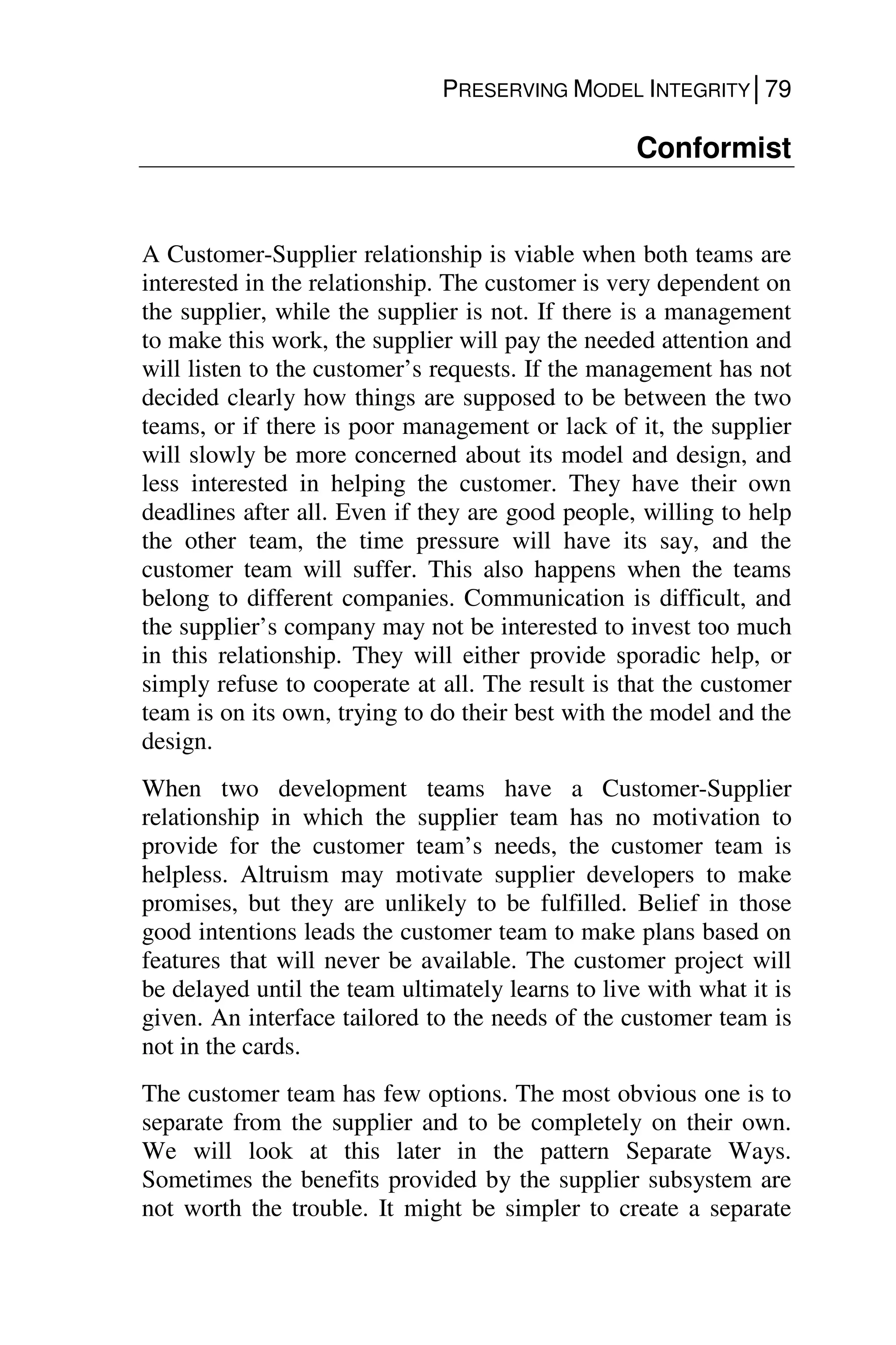 PRESERVING MODEL INTEGRITY│79
Conformist
A Customer-Supplier relationship is viable when both teams are
interested in the relationship. The customer is very dependent on
the supplier, while the supplier is not. If there is a management
to make this work, the supplier will pay the needed attention and
will listen to the customer’s requests. If the management has not
decided clearly how things are supposed to be between the two
teams, or if there is poor management or lack of it, the supplier
will slowly be more concerned about its model and design, and
less interested in helping the customer. They have their own
deadlines after all. Even if they are good people, willing to help
the other team, the time pressure will have its say, and the
customer team will suffer. This also happens when the teams
belong to different companies. Communication is difficult, and
the supplier’s company may not be interested to invest too much
in this relationship. They will either provide sporadic help, or
simply refuse to cooperate at all. The result is that the customer
team is on its own, trying to do their best with the model and the
design.
When two development teams have a Customer-Supplier
relationship in which the supplier team has no motivation to
provide for the customer team’s needs, the customer team is
helpless. Altruism may motivate supplier developers to make
promises, but they are unlikely to be fulfilled. Belief in those
good intentions leads the customer team to make plans based on
features that will never be available. The customer project will
be delayed until the team ultimately learns to live with what it is
given. An interface tailored to the needs of the customer team is
not in the cards.
The customer team has few options. The most obvious one is to
separate from the supplier and to be completely on their own.
We will look at this later in the pattern Separate Ways.
Sometimes the benefits provided by the supplier subsystem are
not worth the trouble. It might be simpler to create a separate
 