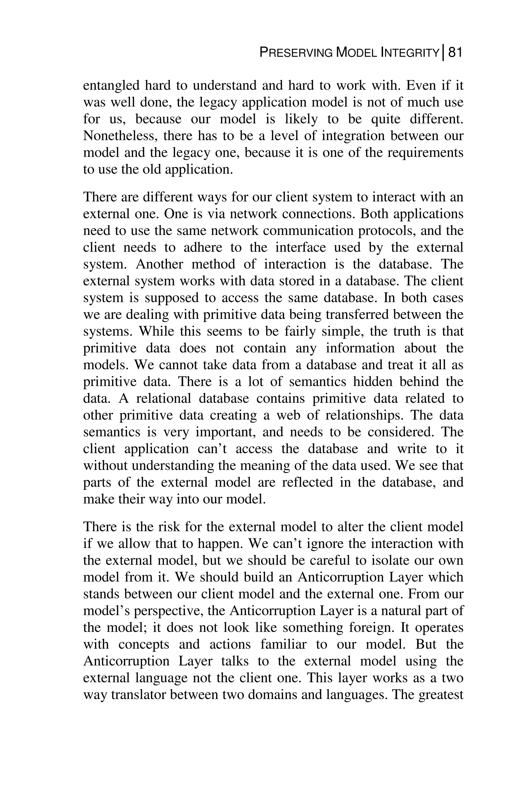PRESERVING MODEL INTEGRITY│81
entangled hard to understand and hard to work with. Even if it
was well done, the legacy application model is not of much use
for us, because our model is likely to be quite different.
Nonetheless, there has to be a level of integration between our
model and the legacy one, because it is one of the requirements
to use the old application.
There are different ways for our client system to interact with an
external one. One is via network connections. Both applications
need to use the same network communication protocols, and the
client needs to adhere to the interface used by the external
system. Another method of interaction is the database. The
external system works with data stored in a database. The client
system is supposed to access the same database. In both cases
we are dealing with primitive data being transferred between the
systems. While this seems to be fairly simple, the truth is that
primitive data does not contain any information about the
models. We cannot take data from a database and treat it all as
primitive data. There is a lot of semantics hidden behind the
data. A relational database contains primitive data related to
other primitive data creating a web of relationships. The data
semantics is very important, and needs to be considered. The
client application can’t access the database and write to it
without understanding the meaning of the data used. We see that
parts of the external model are reflected in the database, and
make their way into our model.
There is the risk for the external model to alter the client model
if we allow that to happen. We can’t ignore the interaction with
the external model, but we should be careful to isolate our own
model from it. We should build an Anticorruption Layer which
stands between our client model and the external one. From our
model’s perspective, the Anticorruption Layer is a natural part of
the model; it does not look like something foreign. It operates
with concepts and actions familiar to our model. But the
Anticorruption Layer talks to the external model using the
external language not the client one. This layer works as a two
way translator between two domains and languages. The greatest
 