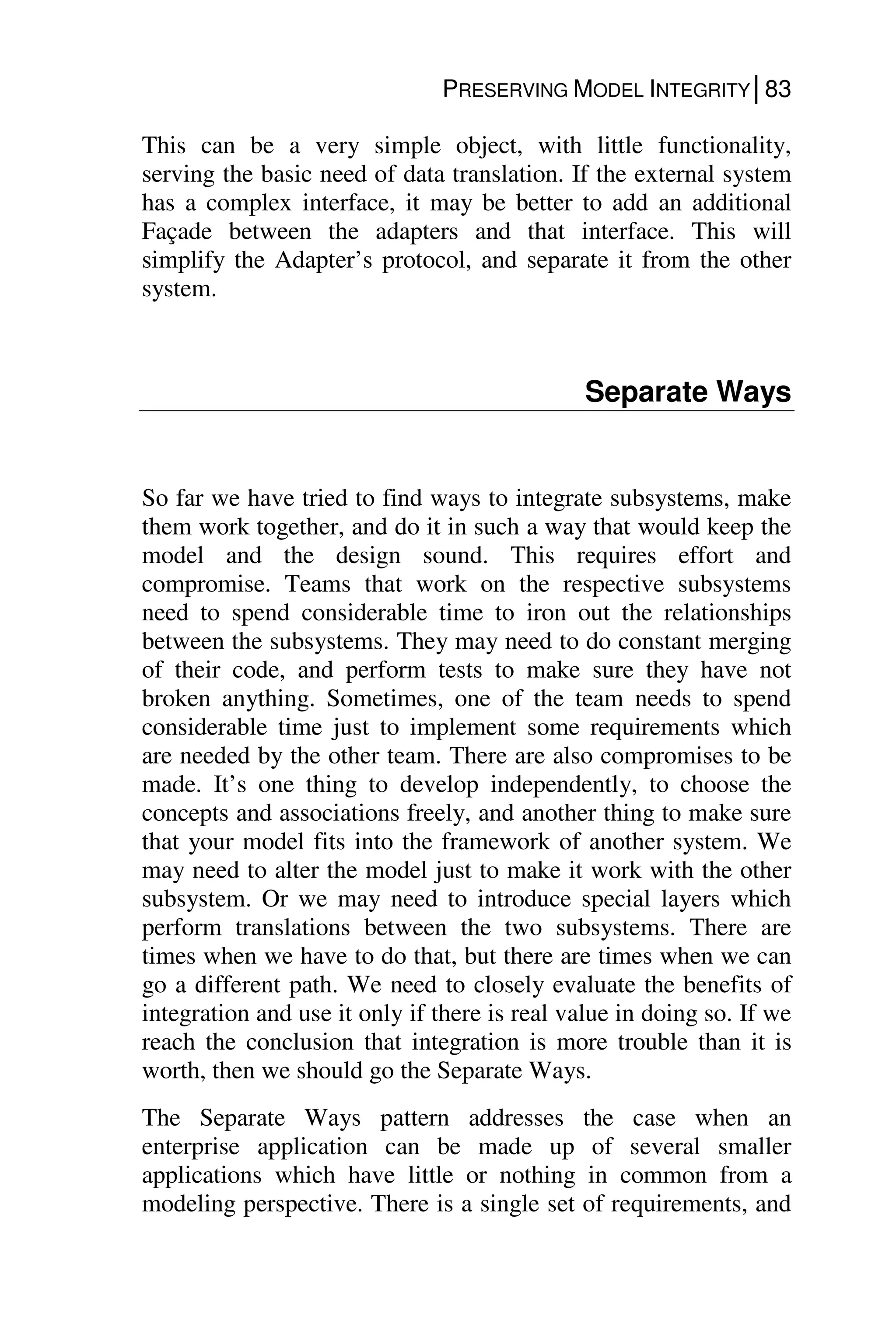 PRESERVING MODEL INTEGRITY│83
This can be a very simple object, with little functionality,
serving the basic need of data translation. If the external system
has a complex interface, it may be better to add an additional
Façade between the adapters and that interface. This will
simplify the Adapter’s protocol, and separate it from the other
system.
Separate Ways
So far we have tried to find ways to integrate subsystems, make
them work together, and do it in such a way that would keep the
model and the design sound. This requires effort and
compromise. Teams that work on the respective subsystems
need to spend considerable time to iron out the relationships
between the subsystems. They may need to do constant merging
of their code, and perform tests to make sure they have not
broken anything. Sometimes, one of the team needs to spend
considerable time just to implement some requirements which
are needed by the other team. There are also compromises to be
made. It’s one thing to develop independently, to choose the
concepts and associations freely, and another thing to make sure
that your model fits into the framework of another system. We
may need to alter the model just to make it work with the other
subsystem. Or we may need to introduce special layers which
perform translations between the two subsystems. There are
times when we have to do that, but there are times when we can
go a different path. We need to closely evaluate the benefits of
integration and use it only if there is real value in doing so. If we
reach the conclusion that integration is more trouble than it is
worth, then we should go the Separate Ways.
The Separate Ways pattern addresses the case when an
enterprise application can be made up of several smaller
applications which have little or nothing in common from a
modeling perspective. There is a single set of requirements, and
 