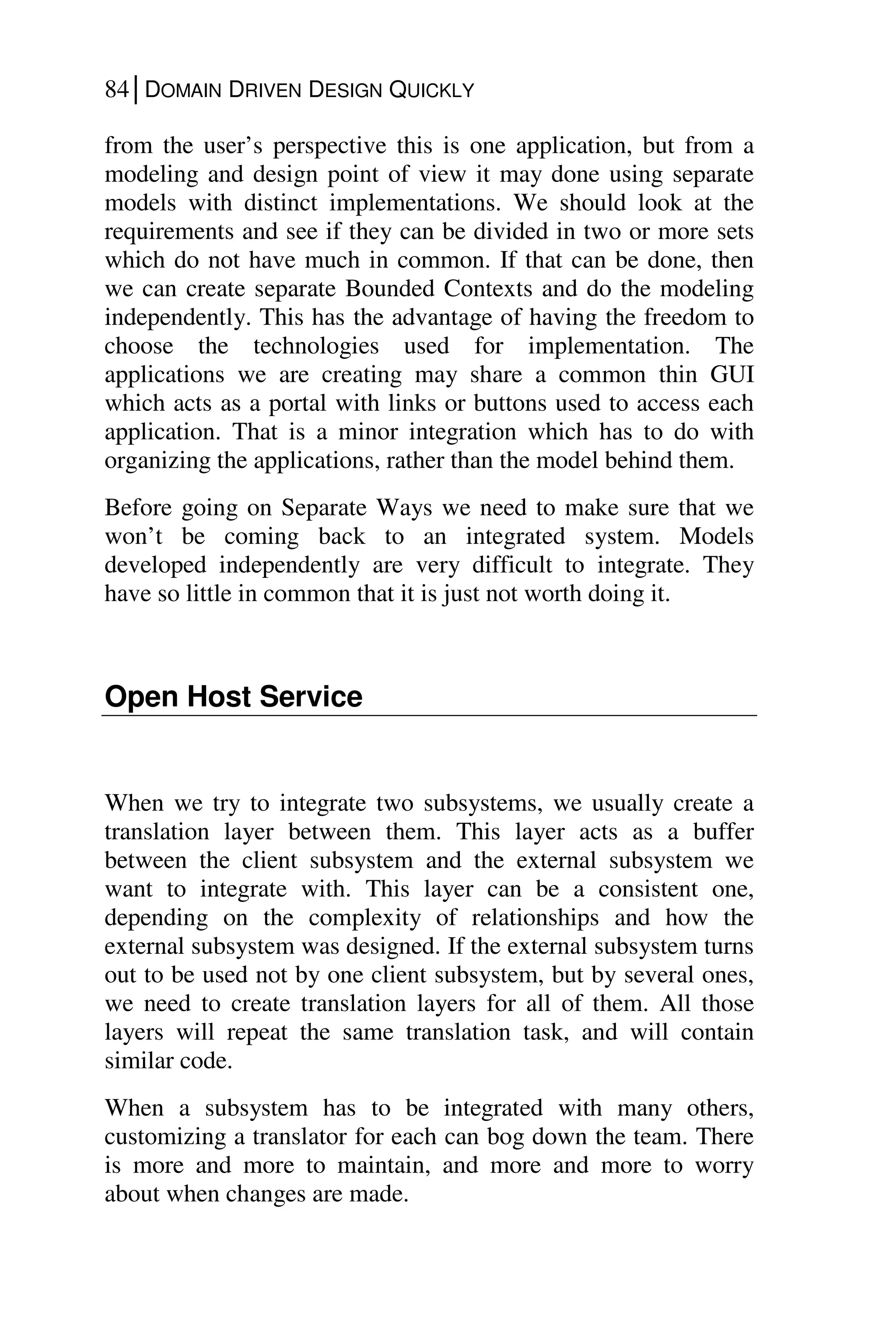 84│DOMAIN DRIVEN DESIGN QUICKLY
from the user’s perspective this is one application, but from a
modeling and design point of view it may done using separate
models with distinct implementations. We should look at the
requirements and see if they can be divided in two or more sets
which do not have much in common. If that can be done, then
we can create separate Bounded Contexts and do the modeling
independently. This has the advantage of having the freedom to
choose the technologies used for implementation. The
applications we are creating may share a common thin GUI
which acts as a portal with links or buttons used to access each
application. That is a minor integration which has to do with
organizing the applications, rather than the model behind them.
Before going on Separate Ways we need to make sure that we
won’t be coming back to an integrated system. Models
developed independently are very difficult to integrate. They
have so little in common that it is just not worth doing it.
Open Host Service
When we try to integrate two subsystems, we usually create a
translation layer between them. This layer acts as a buffer
between the client subsystem and the external subsystem we
want to integrate with. This layer can be a consistent one,
depending on the complexity of relationships and how the
external subsystem was designed. If the external subsystem turns
out to be used not by one client subsystem, but by several ones,
we need to create translation layers for all of them. All those
layers will repeat the same translation task, and will contain
similar code.
When a subsystem has to be integrated with many others,
customizing a translator for each can bog down the team. There
is more and more to maintain, and more and more to worry
about when changes are made.
 