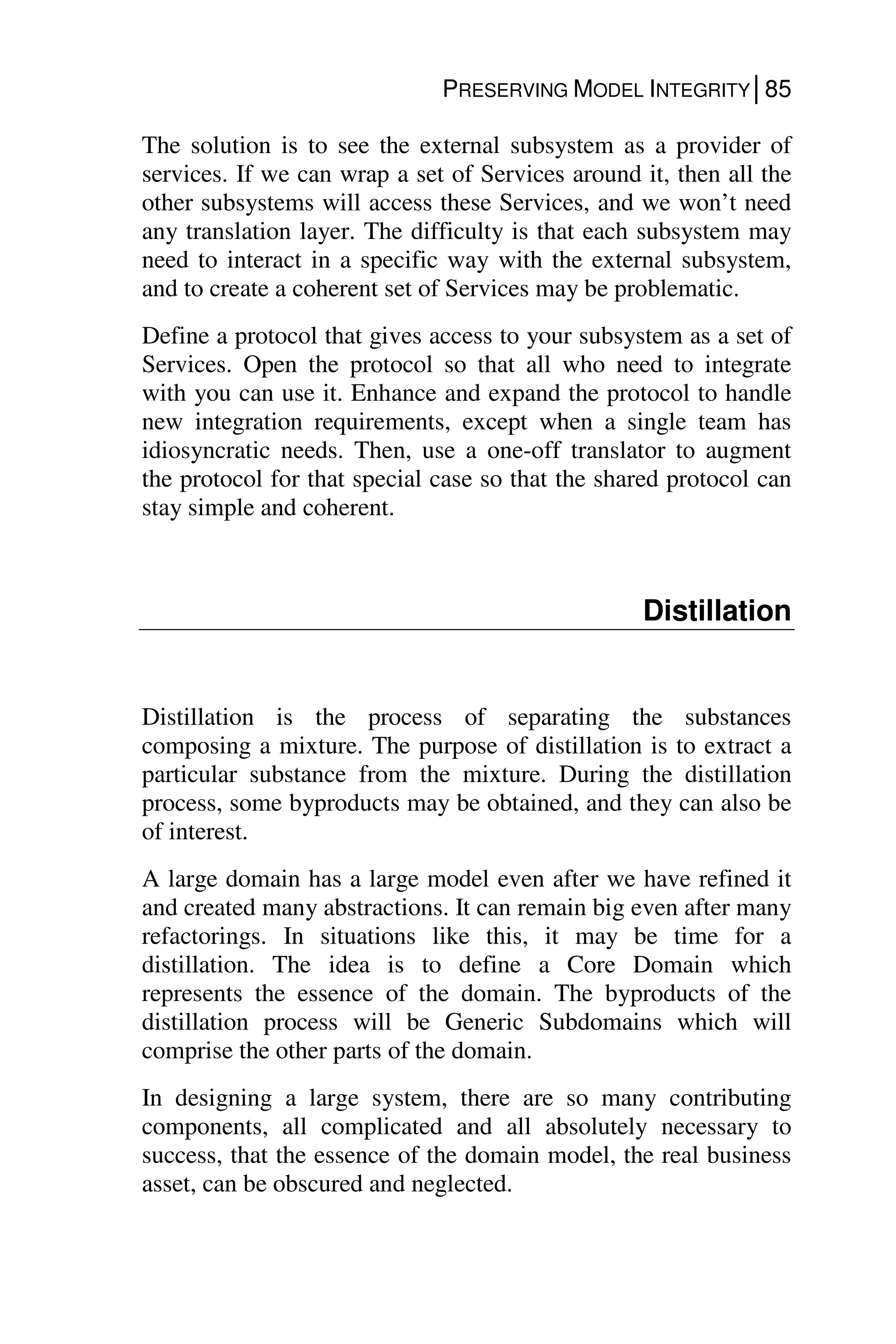 PRESERVING MODEL INTEGRITY│85
The solution is to see the external subsystem as a provider of
services. If we can wrap a set of Services around it, then all the
other subsystems will access these Services, and we won’t need
any translation layer. The difficulty is that each subsystem may
need to interact in a specific way with the external subsystem,
and to create a coherent set of Services may be problematic.
Define a protocol that gives access to your subsystem as a set of
Services. Open the protocol so that all who need to integrate
with you can use it. Enhance and expand the protocol to handle
new integration requirements, except when a single team has
idiosyncratic needs. Then, use a one-off translator to augment
the protocol for that special case so that the shared protocol can
stay simple and coherent.
Distillation
Distillation is the process of separating the substances
composing a mixture. The purpose of distillation is to extract a
particular substance from the mixture. During the distillation
process, some byproducts may be obtained, and they can also be
of interest.
A large domain has a large model even after we have refined it
and created many abstractions. It can remain big even after many
refactorings. In situations like this, it may be time for a
distillation. The idea is to define a Core Domain which
represents the essence of the domain. The byproducts of the
distillation process will be Generic Subdomains which will
comprise the other parts of the domain.
In designing a large system, there are so many contributing
components, all complicated and all absolutely necessary to
success, that the essence of the domain model, the real business
asset, can be obscured and neglected.
 