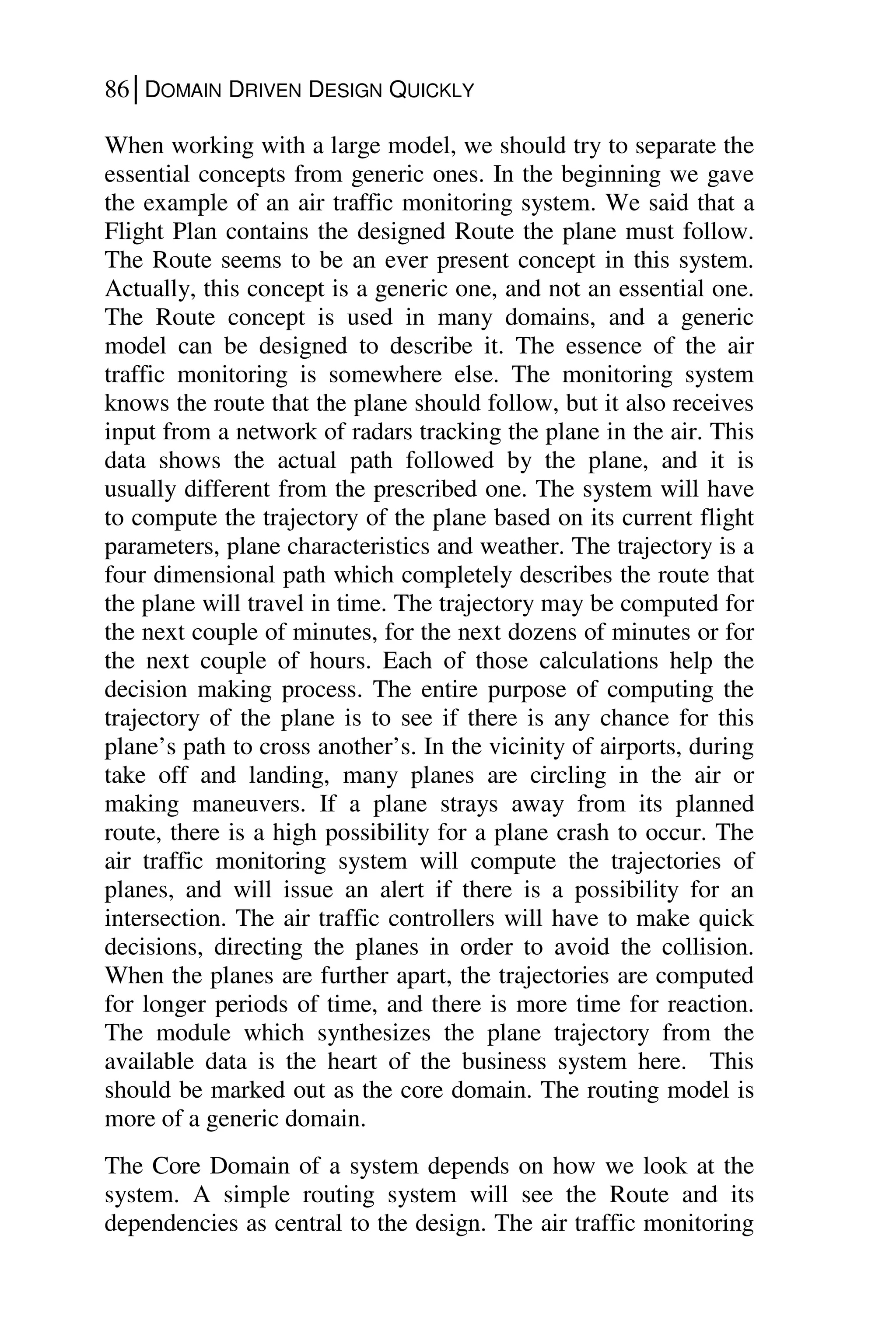 86│DOMAIN DRIVEN DESIGN QUICKLY
When working with a large model, we should try to separate the
essential concepts from generic ones. In the beginning we gave
the example of an air traffic monitoring system. We said that a
Flight Plan contains the designed Route the plane must follow.
The Route seems to be an ever present concept in this system.
Actually, this concept is a generic one, and not an essential one.
The Route concept is used in many domains, and a generic
model can be designed to describe it. The essence of the air
traffic monitoring is somewhere else. The monitoring system
knows the route that the plane should follow, but it also receives
input from a network of radars tracking the plane in the air. This
data shows the actual path followed by the plane, and it is
usually different from the prescribed one. The system will have
to compute the trajectory of the plane based on its current flight
parameters, plane characteristics and weather. The trajectory is a
four dimensional path which completely describes the route that
the plane will travel in time. The trajectory may be computed for
the next couple of minutes, for the next dozens of minutes or for
the next couple of hours. Each of those calculations help the
decision making process. The entire purpose of computing the
trajectory of the plane is to see if there is any chance for this
plane’s path to cross another’s. In the vicinity of airports, during
take off and landing, many planes are circling in the air or
making maneuvers. If a plane strays away from its planned
route, there is a high possibility for a plane crash to occur. The
air traffic monitoring system will compute the trajectories of
planes, and will issue an alert if there is a possibility for an
intersection. The air traffic controllers will have to make quick
decisions, directing the planes in order to avoid the collision.
When the planes are further apart, the trajectories are computed
for longer periods of time, and there is more time for reaction.
The module which synthesizes the plane trajectory from the
available data is the heart of the business system here. This
should be marked out as the core domain. The routing model is
more of a generic domain.
The Core Domain of a system depends on how we look at the
system. A simple routing system will see the Route and its
dependencies as central to the design. The air traffic monitoring
 