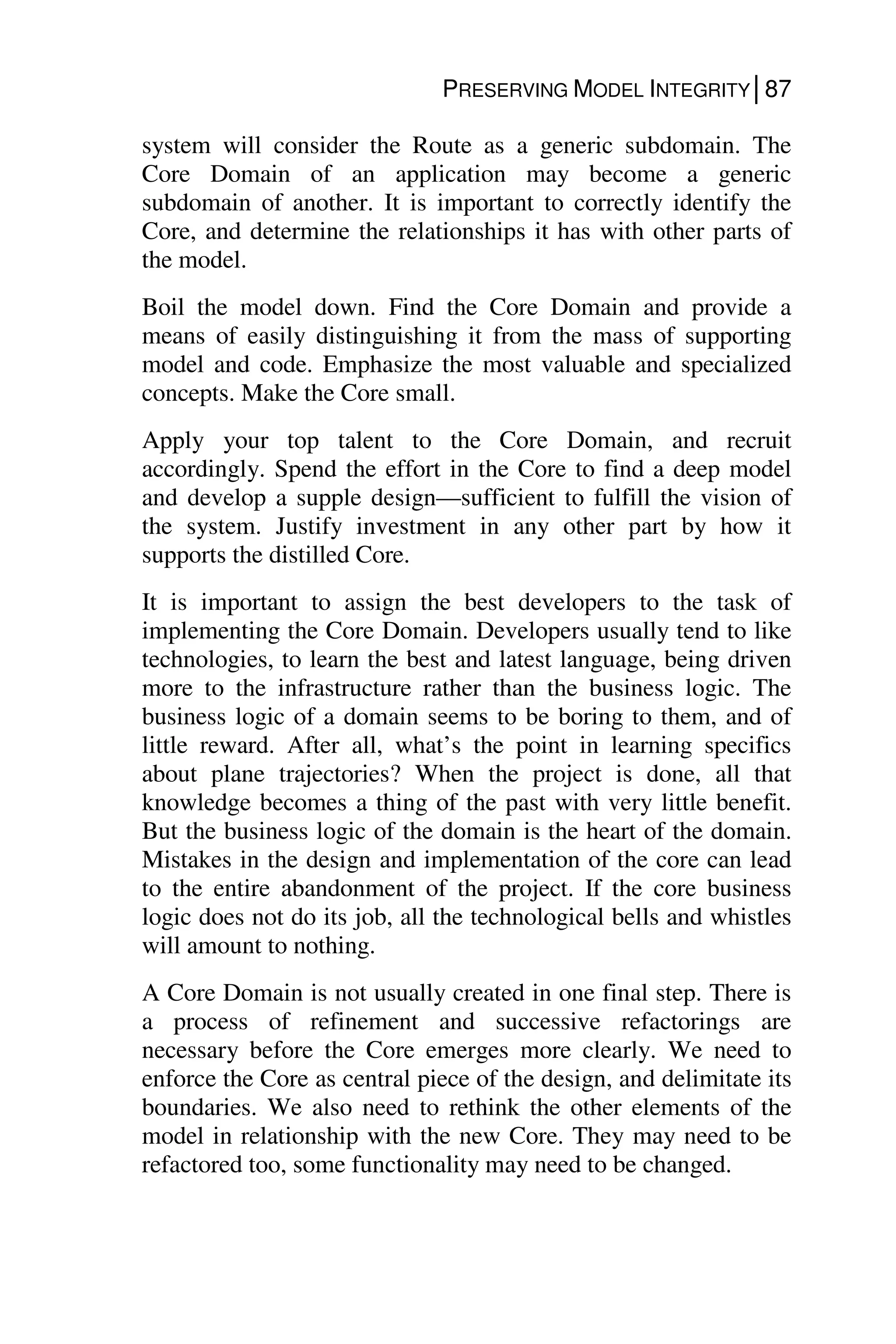 PRESERVING MODEL INTEGRITY│87
system will consider the Route as a generic subdomain. The
Core Domain of an application may become a generic
subdomain of another. It is important to correctly identify the
Core, and determine the relationships it has with other parts of
the model.
Boil the model down. Find the Core Domain and provide a
means of easily distinguishing it from the mass of supporting
model and code. Emphasize the most valuable and specialized
concepts. Make the Core small.
Apply your top talent to the Core Domain, and recruit
accordingly. Spend the effort in the Core to find a deep model
and develop a supple design—sufficient to fulfill the vision of
the system. Justify investment in any other part by how it
supports the distilled Core.
It is important to assign the best developers to the task of
implementing the Core Domain. Developers usually tend to like
technologies, to learn the best and latest language, being driven
more to the infrastructure rather than the business logic. The
business logic of a domain seems to be boring to them, and of
little reward. After all, what’s the point in learning specifics
about plane trajectories? When the project is done, all that
knowledge becomes a thing of the past with very little benefit.
But the business logic of the domain is the heart of the domain.
Mistakes in the design and implementation of the core can lead
to the entire abandonment of the project. If the core business
logic does not do its job, all the technological bells and whistles
will amount to nothing.
A Core Domain is not usually created in one final step. There is
a process of refinement and successive refactorings are
necessary before the Core emerges more clearly. We need to
enforce the Core as central piece of the design, and delimitate its
boundaries. We also need to rethink the other elements of the
model in relationship with the new Core. They may need to be
refactored too, some functionality may need to be changed.
 