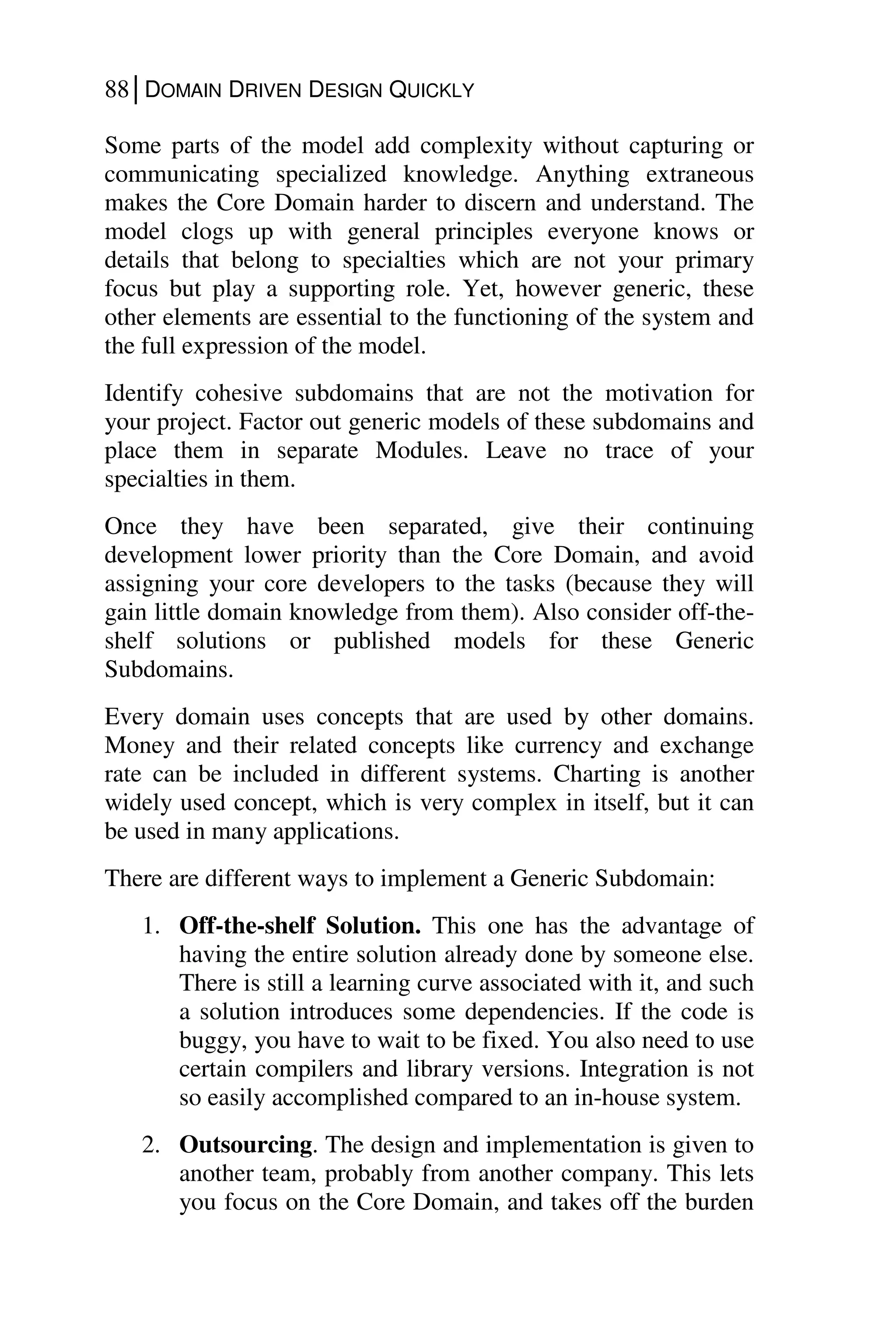 88│DOMAIN DRIVEN DESIGN QUICKLY
Some parts of the model add complexity without capturing or
communicating specialized knowledge. Anything extraneous
makes the Core Domain harder to discern and understand. The
model clogs up with general principles everyone knows or
details that belong to specialties which are not your primary
focus but play a supporting role. Yet, however generic, these
other elements are essential to the functioning of the system and
the full expression of the model.
Identify cohesive subdomains that are not the motivation for
your project. Factor out generic models of these subdomains and
place them in separate Modules. Leave no trace of your
specialties in them.
Once they have been separated, give their continuing
development lower priority than the Core Domain, and avoid
assigning your core developers to the tasks (because they will
gain little domain knowledge from them). Also consider off-the-
shelf solutions or published models for these Generic
Subdomains.
Every domain uses concepts that are used by other domains.
Money and their related concepts like currency and exchange
rate can be included in different systems. Charting is another
widely used concept, which is very complex in itself, but it can
be used in many applications.
There are different ways to implement a Generic Subdomain:
1. Off-the-shelf Solution. This one has the advantage of
having the entire solution already done by someone else.
There is still a learning curve associated with it, and such
a solution introduces some dependencies. If the code is
buggy, you have to wait to be fixed. You also need to use
certain compilers and library versions. Integration is not
so easily accomplished compared to an in-house system.
2. Outsourcing. The design and implementation is given to
another team, probably from another company. This lets
you focus on the Core Domain, and takes off the burden
 