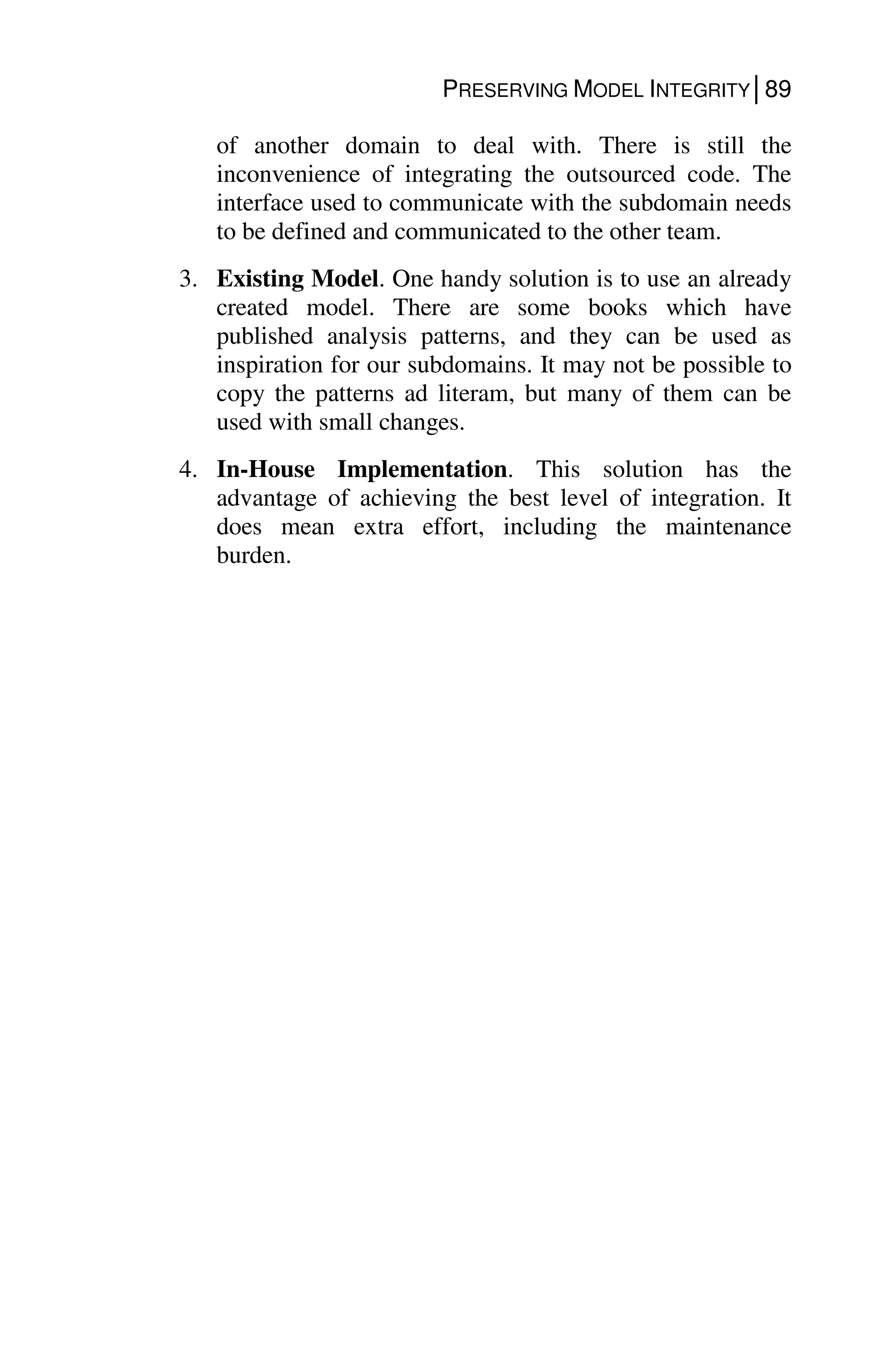PRESERVING MODEL INTEGRITY│89
of another domain to deal with. There is still the
inconvenience of integrating the outsourced code. The
interface used to communicate with the subdomain needs
to be defined and communicated to the other team.
3. Existing Model. One handy solution is to use an already
created model. There are some books which have
published analysis patterns, and they can be used as
inspiration for our subdomains. It may not be possible to
copy the patterns ad literam, but many of them can be
used with small changes.
4. In-House Implementation. This solution has the
advantage of achieving the best level of integration. It
does mean extra effort, including the maintenance
burden.
 