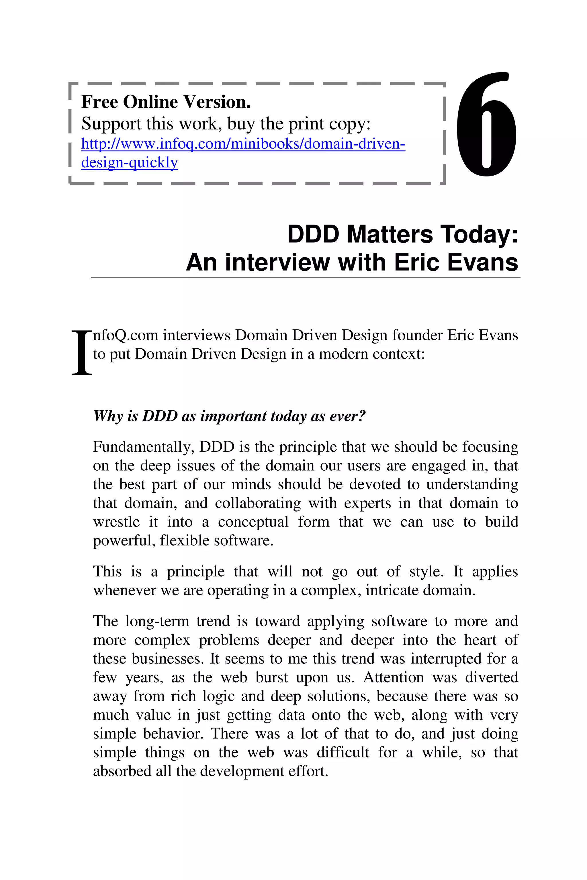 6
DDD Matters Today:
An interview with Eric Evans
nfoQ.com interviews Domain Driven Design founder Eric Evans
to put Domain Driven Design in a modern context:
Why is DDD as important today as ever?
Fundamentally, DDD is the principle that we should be focusing
on the deep issues of the domain our users are engaged in, that
the best part of our minds should be devoted to understanding
that domain, and collaborating with experts in that domain to
wrestle it into a conceptual form that we can use to build
powerful, flexible software.
This is a principle that will not go out of style. It applies
whenever we are operating in a complex, intricate domain.
The long-term trend is toward applying software to more and
more complex problems deeper and deeper into the heart of
these businesses. It seems to me this trend was interrupted for a
few years, as the web burst upon us. Attention was diverted
away from rich logic and deep solutions, because there was so
much value in just getting data onto the web, along with very
simple behavior. There was a lot of that to do, and just doing
simple things on the web was difficult for a while, so that
absorbed all the development effort.
I
Free Online Version.
Support this work, buy the print copy:
http://www.infoq.com/minibooks/domain-driven-
design-quickly
 
