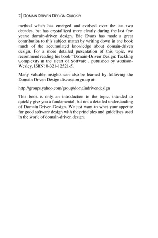 2│DOMAIN DRIVEN DESIGN QUICKLY
method which has emerged and evolved over the last two
decades, but has crystallized more clearly during the last few
years: domain-driven design. Eric Evans has made a great
contribution to this subject matter by writing down in one book
much of the accumulated knowledge about domain-driven
design. For a more detailed presentation of this topic, we
recommend reading his book “Domain-Driven Design: Tackling
Complexity in the Heart of Software”, published by Addison-
Wesley, ISBN: 0-321-12521-5.
Many valuable insights can also be learned by following the
Domain Driven Design discussion group at:
http://groups.yahoo.com/group/domaindrivendesign
This book is only an introduction to the topic, intended to
quickly give you a fundamental, but not a detailed understanding
of Domain Driven Design. We just want to whet your appetite
for good software design with the principles and guidelines used
in the world of domain-driven design.
 