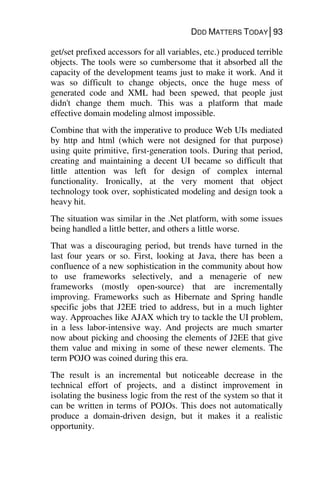 DDD MATTERS TODAY│93
get/set prefixed accessors for all variables, etc.) produced terrible
objects. The tools were so cumbersome that it absorbed all the
capacity of the development teams just to make it work. And it
was so difficult to change objects, once the huge mess of
generated code and XML had been spewed, that people just
didn't change them much. This was a platform that made
effective domain modeling almost impossible.
Combine that with the imperative to produce Web UIs mediated
by http and html (which were not designed for that purpose)
using quite primitive, first-generation tools. During that period,
creating and maintaining a decent UI became so difficult that
little attention was left for design of complex internal
functionality. Ironically, at the very moment that object
technology took over, sophisticated modeling and design took a
heavy hit.
The situation was similar in the .Net platform, with some issues
being handled a little better, and others a little worse.
That was a discouraging period, but trends have turned in the
last four years or so. First, looking at Java, there has been a
confluence of a new sophistication in the community about how
to use frameworks selectively, and a menagerie of new
frameworks (mostly open-source) that are incrementally
improving. Frameworks such as Hibernate and Spring handle
specific jobs that J2EE tried to address, but in a much lighter
way. Approaches like AJAX which try to tackle the UI problem,
in a less labor-intensive way. And projects are much smarter
now about picking and choosing the elements of J2EE that give
them value and mixing in some of these newer elements. The
term POJO was coined during this era.
The result is an incremental but noticeable decrease in the
technical effort of projects, and a distinct improvement in
isolating the business logic from the rest of the system so that it
can be written in terms of POJOs. This does not automatically
produce a domain-driven design, but it makes it a realistic
opportunity.
 