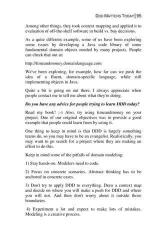 DDD MATTERS TODAY│95
Among other things, they took context mapping and applied it to
evaluation of off-the-shelf software in build vs. buy decisions.
As a quite different example, some of us have been exploring
some issues by developing a Java code library of some
fundamental domain objects needed by many projects. People
can check that out at:
http://timeandmoney.domainlanguage.com
We've been exploring, for example, how far can we push the
idea of a fluent, domain-specific language, while still
implementing objects in Java.
Quite a bit is going on out there. I always appreciate when
people contact me to tell me about what they're doing.
Do you have any advice for people trying to learn DDD today?
Read my book! ;-) Also, try using timeandmoney on your
project. One of our original objectives was to provide a good
example that people could learn from by using it.
One thing to keep in mind is that DDD is largely something
teams do, so you may have to be an evangelist. Realistically, you
may want to go search for a project where they are making an
effort to do this.
Keep in mind some of the pitfalls of domain modeling:
1) Stay hands-on. Modelers need to code.
2) Focus on concrete scenarios. Abstract thinking has to be
anchored in concrete cases.
3) Don't try to apply DDD to everything. Draw a context map
and decide on where you will make a push for DDD and where
you will not. And then don't worry about it outside those
boundaries.
4) Experiment a lot and expect to make lots of mistakes.
Modeling is a creative process.
 