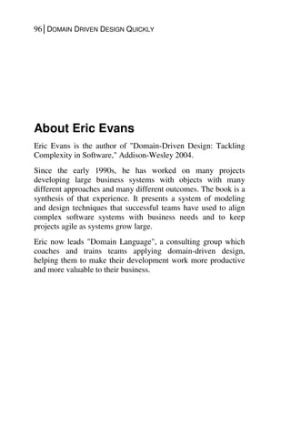 96│DOMAIN DRIVEN DESIGN QUICKLY
About Eric Evans
Eric Evans is the author of "Domain-Driven Design: Tackling
Complexity in Software," Addison-Wesley 2004.
Since the early 1990s, he has worked on many projects
developing large business systems with objects with many
different approaches and many different outcomes. The book is a
synthesis of that experience. It presents a system of modeling
and design techniques that successful teams have used to align
complex software systems with business needs and to keep
projects agile as systems grow large.
Eric now leads "Domain Language", a consulting group which
coaches and trains teams applying domain-driven design,
helping them to make their development work more productive
and more valuable to their business.
 