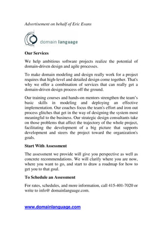 Advertisement on behalf of Eric Evans
Our Services
We help ambitious software projects realize the potential of
domain-driven design and agile processes.
To make domain modeling and design really work for a project
requires that high-level and detailed design come together. That's
why we offer a combination of services that can really get a
domain-driven design process off the ground.
Our training courses and hands-on mentors strengthen the team’s
basic skills in modeling and deploying an effective
implementation. Our coaches focus the team's effort and iron out
process glitches that get in the way of designing the system most
meaningful to the business. Our strategic design consultants take
on those problems that affect the trajectory of the whole project,
facilitating the development of a big picture that supports
development and steers the project toward the organization's
goals.
Start With Assessment
The assessment we provide will give you perspective as well as
concrete recommendations. We will clarify where you are now,
where you want to go, and start to draw a roadmap for how to
get you to that goal.
To Schedule an Assessment
For rates, schedules, and more information, call 415-401-7020 or
write to info@ domainlanguage.com.
www.domainlanguage.com
 