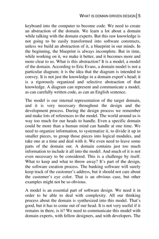WHAT IS DOMAIN DRIVEN DESIGN│5
keyboard into the computer to become code. We need to create
an abstraction of the domain. We learn a lot about a domain
while talking with the domain experts. But this raw knowledge is
not going to be easily transformed into software constructs,
unless we build an abstraction of it, a blueprint in our minds. In
the beginning, the blueprint is always incomplete. But in time,
while working on it, we make it better, and it becomes more and
more clear to us. What is this abstraction? It is a model, a model
of the domain. According to Eric Evans, a domain model is not a
particular diagram; it is the idea that the diagram is intended to
convey. It is not just the knowledge in a domain expert’s head; it
is a rigorously organized and selective abstraction of that
knowledge. A diagram can represent and communicate a model,
as can carefully written code, as can an English sentence.
The model is our internal representation of the target domain,
and it is very necessary throughout the design and the
development process. During the design process we remember
and make lots of references to the model. The world around us is
way too much for our heads to handle. Even a specific domain
could be more than a human mind can handle at one time. We
need to organize information, to systematize it, to divide it up in
smaller pieces, to group those pieces into logical modules, and
take one at a time and deal with it. We even need to leave some
parts of the domain out. A domain contains just too much
information to include it all into the model. And much of it is not
even necessary to be considered. This is a challenge by itself.
What to keep and what to throw away? It’s part of the design,
the software creation process. The banking software will surely
keep track of the customer’s address, but it should not care about
the customer’s eye color. That is an obvious case, but other
examples might not be so obvious.
A model is an essential part of software design. We need it in
order to be able to deal with complexity. All our thinking
process about the domain is synthesized into this model. That’s
good, but it has to come out of our head. It is not very useful if it
remains in there, is it? We need to communicate this model with
domain experts, with fellow designers, and with developers. The
 