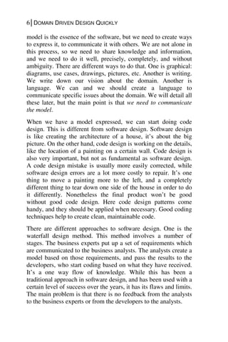6│DOMAIN DRIVEN DESIGN QUICKLY
model is the essence of the software, but we need to create ways
to express it, to communicate it with others. We are not alone in
this process, so we need to share knowledge and information,
and we need to do it well, precisely, completely, and without
ambiguity. There are different ways to do that. One is graphical:
diagrams, use cases, drawings, pictures, etc. Another is writing.
We write down our vision about the domain. Another is
language. We can and we should create a language to
communicate specific issues about the domain. We will detail all
these later, but the main point is that we need to communicate
the model.
When we have a model expressed, we can start doing code
design. This is different from software design. Software design
is like creating the architecture of a house, it’s about the big
picture. On the other hand, code design is working on the details,
like the location of a painting on a certain wall. Code design is
also very important, but not as fundamental as software design.
A code design mistake is usually more easily corrected, while
software design errors are a lot more costly to repair. It’s one
thing to move a painting more to the left, and a completely
different thing to tear down one side of the house in order to do
it differently. Nonetheless the final product won’t be good
without good code design. Here code design patterns come
handy, and they should be applied when necessary. Good coding
techniques help to create clean, maintainable code.
There are different approaches to software design. One is the
waterfall design method. This method involves a number of
stages. The business experts put up a set of requirements which
are communicated to the business analysts. The analysts create a
model based on those requirements, and pass the results to the
developers, who start coding based on what they have received.
It’s a one way flow of knowledge. While this has been a
traditional approach in software design, and has been used with a
certain level of success over the years, it has its flaws and limits.
The main problem is that there is no feedback from the analysts
to the business experts or from the developers to the analysts.
 
