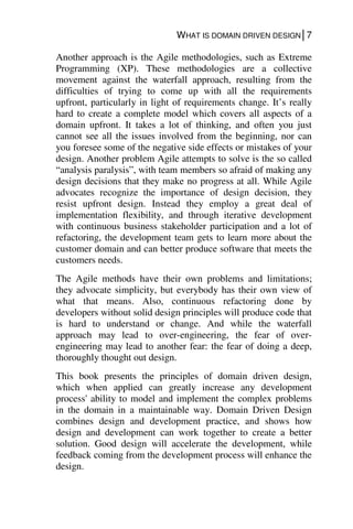 WHAT IS DOMAIN DRIVEN DESIGN│7
Another approach is the Agile methodologies, such as Extreme
Programming (XP). These methodologies are a collective
movement against the waterfall approach, resulting from the
difficulties of trying to come up with all the requirements
upfront, particularly in light of requirements change. It’s really
hard to create a complete model which covers all aspects of a
domain upfront. It takes a lot of thinking, and often you just
cannot see all the issues involved from the beginning, nor can
you foresee some of the negative side effects or mistakes of your
design. Another problem Agile attempts to solve is the so called
“analysis paralysis”, with team members so afraid of making any
design decisions that they make no progress at all. While Agile
advocates recognize the importance of design decision, they
resist upfront design. Instead they employ a great deal of
implementation flexibility, and through iterative development
with continuous business stakeholder participation and a lot of
refactoring, the development team gets to learn more about the
customer domain and can better produce software that meets the
customers needs.
The Agile methods have their own problems and limitations;
they advocate simplicity, but everybody has their own view of
what that means. Also, continuous refactoring done by
developers without solid design principles will produce code that
is hard to understand or change. And while the waterfall
approach may lead to over-engineering, the fear of over-
engineering may lead to another fear: the fear of doing a deep,
thoroughly thought out design.
This book presents the principles of domain driven design,
which when applied can greatly increase any development
process' ability to model and implement the complex problems
in the domain in a maintainable way. Domain Driven Design
combines design and development practice, and shows how
design and development can work together to create a better
solution. Good design will accelerate the development, while
feedback coming from the development process will enhance the
design.
 