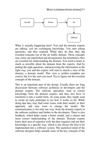 WHAT IS DOMAIN DRIVEN DESIGN│11
What is actually happening here? You and the domain experts
are talking, you are exchanging knowledge. You start asking
questions, and they respond. While they do that, they dig
essential concepts out of the air traffic domain. Those concepts
may come out unpolished and disorganized, but nonetheless they
are essential for understanding the domain. You need to learn as
much as possible about the domain from the experts. And by
putting the right questions, and processing the information in the
right way, you and the experts will start to sketch a view of the
domain, a domain model. This view is neither complete nor
correct, but it is the start you need. Try to figure out the essential
concepts of the domain.
This is an important part of the design. Usually there are long
discussions between software architects or developers and the
domain experts. The software specialists want to extract
knowledge from the domain experts, and they also have to
transform it into a useful form. At some point, they might want
to create an early prototype to see how it works so far. While
doing that they may find some issues with their model, or their
approach, and may want to change the model. The
communication is not only one way, from the domain experts to
the software architect and further to the developers. There is also
feedback, which helps create a better model, and a clearer and
more correct understanding of the domain. Domain experts
know their area of expertise well, but they organize and use their
knowledge in a specific way, which is not always the best to be
implemented into a software system. The analytical mind of the
software designer helps unearth some of the key concepts of the
Aircraft Route Fix
*
2DPoint
 