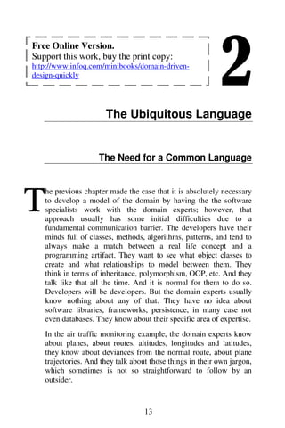 2
13
The Ubiquitous Language
The Need for a Common Language
he previous chapter made the case that it is absolutely necessary
to develop a model of the domain by having the the software
specialists work with the domain experts; however, that
approach usually has some initial difficulties due to a
fundamental communication barrier. The developers have their
minds full of classes, methods, algorithms, patterns, and tend to
always make a match between a real life concept and a
programming artifact. They want to see what object classes to
create and what relationships to model between them. They
think in terms of inheritance, polymorphism, OOP, etc. And they
talk like that all the time. And it is normal for them to do so.
Developers will be developers. But the domain experts usually
know nothing about any of that. They have no idea about
software libraries, frameworks, persistence, in many case not
even databases. They know about their specific area of expertise.
In the air traffic monitoring example, the domain experts know
about planes, about routes, altitudes, longitudes and latitudes,
they know about deviances from the normal route, about plane
trajectories. And they talk about those things in their own jargon,
which sometimes is not so straightforward to follow by an
outsider.
T
Free Online Version.
Support this work, buy the print copy:
http://www.infoq.com/minibooks/domain-driven-
design-quickly
 