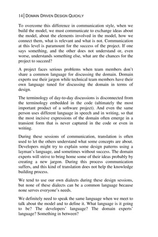 14│DOMAIN DRIVEN DESIGN QUICKLY
To overcome this difference in communication style, when we
build the model, we must communicate to exchange ideas about
the model, about the elements involved in the model, how we
connect them, what is relevant and what is not. Communication
at this level is paramount for the success of the project. If one
says something, and the other does not understand or, even
worse, understands something else, what are the chances for the
project to succeed?
A project faces serious problems when team members don’t
share a common language for discussing the domain. Domain
experts use their jargon while technical team members have their
own language tuned for discussing the domain in terms of
design.
The terminology of day-to-day discussions is disconnected from
the terminology embedded in the code (ultimately the most
important product of a software project). And even the same
person uses different language in speech and in writing, so that
the most incisive expressions of the domain often emerge in a
transient form that is never captured in the code or even in
writing.
During these sessions of communication, translation is often
used to let the others understand what some concepts are about.
Developers might try to explain some design patterns using a
layman’s language, and sometimes without success. The domain
experts will strive to bring home some of their ideas probably by
creating a new jargon. During this process communication
suffers, and this kind of translation does not help the knowledge
building process.
We tend to use our own dialects during these design sessions,
but none of these dialects can be a common language because
none serves everyone’s needs.
We definitely need to speak the same language when we meet to
talk about the model and to define it. What language is it going
to be? The developers’ language? The domain experts’
language? Something in between?
 