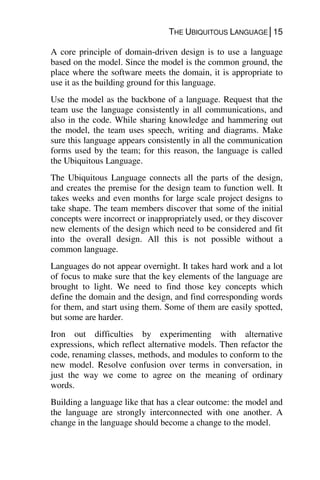 THE UBIQUITOUS LANGUAGE│15
A core principle of domain-driven design is to use a language
based on the model. Since the model is the common ground, the
place where the software meets the domain, it is appropriate to
use it as the building ground for this language.
Use the model as the backbone of a language. Request that the
team use the language consistently in all communications, and
also in the code. While sharing knowledge and hammering out
the model, the team uses speech, writing and diagrams. Make
sure this language appears consistently in all the communication
forms used by the team; for this reason, the language is called
the Ubiquitous Language.
The Ubiquitous Language connects all the parts of the design,
and creates the premise for the design team to function well. It
takes weeks and even months for large scale project designs to
take shape. The team members discover that some of the initial
concepts were incorrect or inappropriately used, or they discover
new elements of the design which need to be considered and fit
into the overall design. All this is not possible without a
common language.
Languages do not appear overnight. It takes hard work and a lot
of focus to make sure that the key elements of the language are
brought to light. We need to find those key concepts which
define the domain and the design, and find corresponding words
for them, and start using them. Some of them are easily spotted,
but some are harder.
Iron out difficulties by experimenting with alternative
expressions, which reflect alternative models. Then refactor the
code, renaming classes, methods, and modules to conform to the
new model. Resolve confusion over terms in conversation, in
just the way we come to agree on the meaning of ordinary
words.
Building a language like that has a clear outcome: the model and
the language are strongly interconnected with one another. A
change in the language should become a change to the model.
 